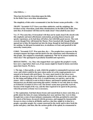 what follows, —
Thou hast devised thy whoredom upon the hills,
In the fields I have seen thine abominations.
The simplicity of this order recommends it, but the former seems preferable. — Ed.
TRAPP, "Jeremiah 13:27 I have seen thine adulteries, and thy neighings, the
lewdness of thy whoredom, [and] thine abominations on the hills in the fields. Woe
unto thee, O Jerusalem! wilt thou not be made clean? when [shall it] once [be]?
Ver. 27. Woe unto thee, O Jerusalem! wilt thou not be made clean?] He closeth with
this emphatic and most affectionate contestation, pressing them to hearty and
speedy repentance, as he had done oft before, but with little good success. The cock
crowed, though Peter still denied his Master. Peter knocked still, though Rhoda
opened not to him. He launched out into the deep, though he had laboured all night
for nothing. So did good Jeremiah here, in obedience to God, and goodwill to his
unworthy countrymen.
COKE, "Jeremiah 13:27. Woe unto thee, &c.— The prophet here expresses in the
strongest manner his hopes and his desires for the repentance and reformation of
this people. The original is remarkably emphatical, ‫אחרי‬ ‫מתי‬ ‫עד‬ acharei mathai od,
when once? The aposiopesis is peculiarly beautiful and expressive.
REFLECTIONS.—1st, They who stopped their ears against the prophet's words,
have now a sign before their eyes, if any means might be found to fasten conviction
upon their hearts. We have,
1. The sign. A linen girdle, or sash, which the prophet is commanded to procure and
wear; and which would be the more taken notice of, as his rough garments were
unused to be bound with such finery. No water must touch it; but when worn
awhile, he must go to the river Euphrates, and hide it in a hole in the rock, where,
by the rising and falling of the river, it would become wet and dry, and rot the
sooner. After a while he is sent to fetch it thence, and found it spoiled and rotten.
Interpreters are divided concerning this matter, whether it was only done in vision,
as Ezekiel 8:3; Ezekiel 11:24 or real. The former seems more generally received,
because of the length of the way, and the time required to be spent in the journey,
when his presence at home was so necessary.
2. The explanation. God had chosen Israel, and caused them to cleave unto him, as a
girdle about the loins of a man; intimating how near and dear they were to him;
brought into a state of most intimate communion with him, permitted to enter into
the courts of his house, favoured with his presence, and engaged by innumerable
favours to cleave to him in all fidelity and love, that they might be to him for a
people, a peculiar people; for a name renowned in the earth, and to shew forth his
praise and glory; and thus, like the curious girdle of the ephod, be ornamental to
188
 