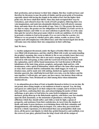 their profession, and an honour to their holy religion. But they would not hear; and
therefore he threatens to mar the pride of Judah, and the great pride of Jerusalem,
especially elated with having the temple in the midst of her; but the higher their
pride rose, the lower shall their fall be. Since they had corrupted their ways by
wickedness, and refused to hear the words of God's prophets, following their own
vain imaginations, and sunk into abominable idolatries, God will utterly consume
them, and make them vile as that girdle of rags. Note; (1.) The greater the mercies
are that we enjoy, the greater are our obligations to be faithful. (2.) God's service is
the highest honour; and while we are most solicitous to glorify him, we at the same
time gain for ourselves that great name which is worth our ambition. (3.) It is folly
to pretend a relation to God as his people, if we are not to him for a praise. (4.)
Whatever we are proud of, whether parts, gifts, station, wealth, or power, God
regards such self-complacence with abhorrence; and what turned angels into devils,
will make men who imitate their sins companions in their sufferings.
2nd, We have,
1. Another judgment threatened, under the figure of bottles filled with wine. They
were filled with drunkenness, and they shall be filled with wrath: not understanding
the prophet's meaning, they seem to ridicule it; Do we not certainly know that every
bottle shall be filled with wine; this is not such a strange thing that it need be
ushered in with such pomp, as thus saith the Lord God of Israel; but let them wait
the explanation, and it will be found momentous; for God threatens to fill all the
inhabitants of the land, king, priests, prophets, and people, high and low, with
drunkenness, with a spirit of infatuation, which will have the same effect upon them
as wine; their counsels shall be confounded, they shall stagger, be weak as a
drunken man, and be made sick with smiting; dashed one against another with
intestine quarrels, they shall help forward their own ruin, even the fathers and the
sons together; I will not pity, nor spare, nor have mercy, but destroy them with an
utter destruction. Note; Drunkards are chief among those whose damnation
slumbereth not.
2. An admonition given them of God, to humble themselves before it was too late. Be
not proud, above being taught, or too stubborn to bend to reproof. Yea, the king
and queen are called upon to set their subjects the example, and to sit down in the
dust; and there, confessing their sins, and acknowledging the justice of their
sufferings, to give glory to God before he come forth in judgment, and cause
darkness, giving them up to the Babylonish captivity; and before your feet stumble
upon the dark mountains, or the mountains of gloominess; referring to the
afflictions which they should suffer; and while ye look for light, a gleam of
prosperity, and assistance from their confederates, he turn it into the shadow of
death, and make it gross darkness, overwhelming them with their calamities and
disappointments, and sinking them in despair. For, unless they prevented their
doom by a timely repentance, it is determined that your principalities shall come
down, all the power and dignity in which they prided themselves and confided, even
the crown of your glory, plucked from the king's head with all the ensigns of
189
 