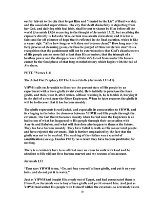 out by Iahvah to the city that forgot Him and "trusted in the Lie" of Baal worship
and the associated superstitions. The city that dealt shamefully in departing from
her God, and dallying with foul idols, shall be put to shame by Him before all the
world (Jeremiah 13:26 recurring to the thought of Jeremiah 13:22, but ascribing the
exposure directly to Iahvah). Woe-certain woe-awaits Jerusalem; and it is but a
faint and far off glimmer of hope that is reflected in the final question, which is like
a weary sigh: "After how long yet wilt thou not become clean?" How long must the
fiery process of cleansing go on, ere thou be purged of thine inveterate sins? It is a
recognition that the punishment will not be exterminative; that God’s chastisements
of His people can no more fail at last than His promises; that the triumph of a
heathen power and the disappearance of Iahvah’s Israel from under His heaven
cannot be the final phase of that long eventful history which begins with the call of
Abraham.
PETT, "Verses 1-11
The Acted Out Prophecy Of The Linen Girdle (Jeremiah 13:1-11).
YHWH calls on Jeremiah to illustrate the present state of His people by an
experiment with a linen girdle (waist cloth). He is initially to purchase the linen
girdle, and then, wear it, after which, without washing it, he is to hide it, burying it
in the cleft of a rock near the River Euphrates. When he later recovers the girdle it
will be to discover that it has become mouldy.
The girdle represents Israel/Judah, and especially its consecration to YHWH, and
its clinging to the loins the closeness between YHWH and His people through the
covenant. The fact that it becomes mouldy when buried near the Euphrates is an
indication of what has happened to His people through their association with
Assyria and Babylon, and what will therefore also happen to them in the future.
They too have become mouldy. They have failed to walk as His consecrated people,
and have rejected the covenant. This is further emphasised by the fact that the
girdle was not to be washed. The washing of the clothes was a symbol of
sanctification (see e.g. Exodus 19:10). As a result they have become profitable for
nothing.
There is a reminder here to us all that once we cease to walk with God and be
obedient to His will our lives become marred and we become of no account.
Jeremiah 13:1
‘Thus says YHWH to me, “Go, and buy yourself a linen girdle, and put it on your
loins, and do not put it in water.”
Just as YHWH had bought His people out of Egypt, and had consecrated them to
Himself, so Jeremiah was to buy a linen girdle and put it around him. And just as
YHWH had united His people with Himself within the covenant, so Jeremiah was to
19
 