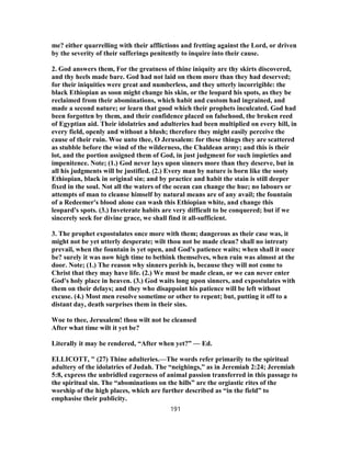me? either quarrelling with their afflictions and fretting against the Lord, or driven
by the severity of their sufferings penitently to inquire into their cause.
2. God answers them, For the greatness of thine iniquity are thy skirts discovered,
and thy heels made bare. God had not laid on them more than they had deserved;
for their iniquities were great and numberless, and they utterly incorrigible: the
black Ethiopian as soon might change his skin, or the leopard his spots, as they be
reclaimed from their abominations, which habit and custom had ingrained, and
made a second nature; or learn that good which their prophets inculcated. God had
been forgotten by them, and their confidence placed on falsehood, the broken reed
of Egyptian aid. Their idolatries and adulteries had been multiplied on every hill, in
every field, openly and without a blush; therefore they might easily perceive the
cause of their ruin. Woe unto thee, O Jerusalem: for these things they are scattered
as stubble before the wind of the wilderness, the Chaldean army; and this is their
lot, and the portion assigned them of God, in just judgment for such impieties and
impenitence. Note; (1.) God never lays upon sinners more than they deserve, but in
all his judgments will be justified. (2.) Every man by nature is born like the sooty
Ethiopian, black in original sin; and by practice and habit the stain is still deeper
fixed in the soul. Not all the waters of the ocean can change the hue; no labours or
attempts of man to cleanse himself by natural means are of any avail; the fountain
of a Redeemer's blood alone can wash this Ethiopian white, and change this
leopard's spots. (3.) Inveterate habits are very difficult to be conquered; but if we
sincerely seek for divine grace, we shall find it all-sufficient.
3. The prophet expostulates once more with them; dangerous as their case was, it
might not be yet utterly desperate; wilt thou not be made clean? shall no intreaty
prevail, when the fountain is yet open, and God's patience waits; when shall it once
be? surely it was now high time to bethink themselves, when ruin was almost at the
door. Note; (1.) The reason why sinners perish is, because they will not come to
Christ that they may have life. (2.) We must be made clean, or we can never enter
God's holy place in heaven. (3.) God waits long upon sinners, and expostulates with
them on their delays; and they who disappoint his patience will be left without
excuse. (4.) Most men resolve sometime or other to repent; but, putting it off to a
distant day, death surprises them in their sins.
Woe to thee, Jerusalem! thou wilt not be cleansed
After what time wilt it yet be?
Literally it may be rendered, “After when yet?” — Ed.
ELLICOTT, " (27) Thine adulteries.—The words refer primarily to the spiritual
adultery of the idolatries of Judah. The “neighings,” as in Jeremiah 2:24; Jeremiah
5:8, express the unbridled eagerness of animal passion transferred in this passage to
the spiritual sin. The “abominations on the hills” are the orgiastic rites of the
worship of the high places, which are further described as “in the field” to
emphasise their publicity.
191
 