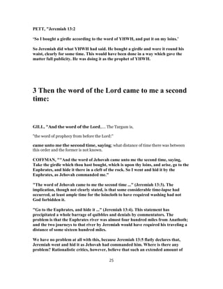 PETT, "Jeremiah 13:2
‘So I bought a girdle according to the word of YHWH, and put it on my loins.’
So Jeremiah did what YHWH had said. He bought a girdle and wore it round his
waist, clearly for some time. This would have been done in a way which gave the
matter full publicity. He was doing it as the prophet of YHWH.
3 Then the word of the Lord came to me a second
time:
GILL, "And the word of the Lord,.... The Targum is,
"the word of prophecy from before the Lord:''
came unto me the second time, saying; what distance of time there was between
this order and the former is not known.
COFFMAN, ""And the word of Jehovah came unto me the second time, saying,
Take the girdle which thou hast bought, which is upon thy loins, and arise, go to the
Euphrates, and hide it there in a cleft of the rock. So I went and hid it by the
Euphrates, as Jehovah commanded me."
"The word of Jehovah came to me the second time ..." (Jeremiah 13:3). The
implication, though not clearly stated, is that some considerable time-lapse had
occurred, at least ample time for the loincloth to have required washing had not
God forbidden it.
"Go to the Euphrates, and hide it ..." (Jeremiah 13:4). This statement has
precipitated a whole barrage of quibbles and denials by commentators. The
problem is that the Euphrates river was almost four hundred miles from Anathoth;
and the two journeys to that river by Jeremiah would have required his traveling a
distance of some sixteen hundred miles.
We have no problem at all with this, because Jeremiah 13:5 flatly declares that,
Jeremiah went and hid it as Jehovah had commanded him. Where is there any
problem? Rationalistic critics, however, believe that such an extended amount of
25
 