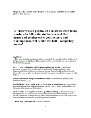 the glory of their fruitful fields, the glory of their palaces and of the court, and to
glory of their honour.
10 These wicked people, who refuse to listen to my
words, who follow the stubbornness of their
hearts and go after other gods to serve and
worship them, will be like this belt—completely
useless!
BARNES, "
This verse limits the application of the symbol. Only the ungodly and the idolatrous of
the people decayed at Babylon. The religious portion was strengthened and invigorated
by the exile Jer_24:5-7.
GILL, "This evil people, which refuse to hear my words,.... Sent by the
prophets, to whom they turned a deaf ear; and though they pressed them, and
importunately desired them to give them a hearing, they refused it; and this showed
them to be a bad people, very degenerate and wicked; and which further appears by what
follows:
which walk in the imagination of their heart; which was evil, stubborn, and
rebellious, see Jer_7:24,
and walk after other gods, to serve them, and to worship them; went to Egypt
and Assyria to pay their adoration to those who were not by nature gods; and this was
the cause of their ruin and destruction:
shall even be as this girdle, which is good for nothing: as they were corrupt in
their practices, and were become useless and unserviceable to God; so they would be
carried captive into a foreign country, where they would be inglorious, and unprofitable,
uncomfortable in themselves, and of no use to one another.
JAMISON, "imagination — rather, “obstinacy.”
39
 