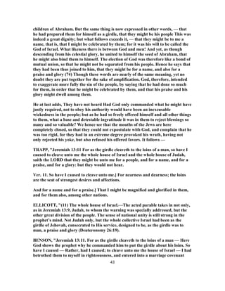 children of Abraham. But the same thing is now expressed in other words, — that
he had prepared them for himself as a girdle, that they might be his people This was
indeed a great dignity; but what follows exceeds it, — that they might be to me a
name, that is, that I might be celebrated by them; for it was his will to be called the
God of Israel. What likeness there is between God and men! And yet, as though
descending from his celestial glory, he united to himself the seed of Abraham, that
he might also bind them to himself. The election of God was therefore like a bond of
mutual union, so that he might not be separated from his people. Hence he says that
they had been thus joined to him, that they might be for a name, and also for a
praise and glory (74) Though these words are nearly of the same meaning, yet no
doubt they are put together for the sake of amplification. God, therefore, intended
to exaggerate more fully the sin of the people, by saying that he had done so much
for them, in order that he might be celebrated by them, and that his praise and his
glory might dwell among them.
He at last adds, They have not heard Had God only commanded what he might have
justly required, not to obey his authority would have been an inexcusable
wickedness in the people; but as he had so freely offered himself and all other things
to them, what a base and detestable ingratitude it was in them to reject blessings so
many and so valuable? We hence see that the mouths of the Jews are here
completely closed, so that they could not expostulate with God, and complain that he
was too rigid, for they had in an extreme degree provoked his wrath, having not
only rejected his yoke, but also refused his offered favors. It follows —
TRAPP, "Jeremiah 13:11 For as the girdle cleaveth to the loins of a man, so have I
caused to cleave unto me the whole house of Israel and the whole house of Judah,
saith the LORD that they might be unto me for a people, and for a name, and for a
praise, and for a glory: but they would not hear.
Ver. 11. So have I caused to cleave unto me.] For nearness and dearness; the loins
are the seat of strongest desires and affections.
And for a name and for a praise.] That I might be magnified and glorified in them,
and for them also, among other nations.
ELLICOTT, "(11) The whole house of Israel.—The acted parable takes in not only,
as in Jeremiah 13:9, Judah, to whom the warning was specially addressed, but the
other great division of the people. The sense of national unity is still strong in the
prophet’s mind. Not Judah only, but the whole collective Israel had been as the
girdle of Jehovah, consecrated to His service, designed to be, as the girdle was to
man, a praise and glory (Deuteronomy 26:19).
BENSON, "Jeremiah 13:11. For as the girdle cleaveth to the loins of a man — Here
God shows the prophet why he commanded him to put the girdle about his loins. So
have I caused — Rather, had I caused; to cleave unto me the house of Israel — I had
betrothed them to myself in righteousness, and entered into a marriage covenant
43
 
