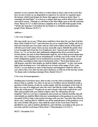 attentive to our counsels. But when we exhort them to cleave only to the Lord, they
have no ears to hear us, no disposition to regard us. In vain do we expatiate upon
the honour which God designs for them; that appears to them no better than “a
cunningly-devised fable,” or at best as a subject that may well be deferred to a more
convenient season. “Though we call them to the Most High, none at all will exalt him
[Note: Hosea 11:7.]” so that God may complain of us as he did of his people of old,
“All the day long have I stretched out my hands to a rebellious and gainsaying
people [Note: Romans 10:21.].”]
Address—
1. In a way of appeal—
[We may justly say to you, “What more could have been done for you than God has
done [Note: Isaiah 5:3-4.]?” and wherefore do you so requite him? Judge, all of you,
between God and your own souls, and say what such conduct merits at his hands. I
will tell you in God’s name what you may assuredly expect. Behold the girdle when
it was brought back from the river Euphrates, how “marred and worthless” it was
[Note: ver. 7.]: see too how that emblematic judgment has been executed on the
Jewish nation, not only in their Babylonish captivity, but in their present dispersion,
where they are “a hissing and an astonishment” to all the rest of the world. So will
God’s indignation against you be manifested on account of the contempt you pour
upon him; according to that express declaration of his, “Them that honour me, I
will honour; and they that despise me shall be lightly esteemed.” As they who made
light of his invitation were “not suffered even to taste of his supper [Note: Luke
14:24.],” so you shall never taste of that honour and happiness which he offers to
you: and as they were shut out into outer darkness, so will you at the last day awake
“to shame and everlasting contempt [Note: Daniel 12:2.].”]
2. In a way of encouragement—
[Nothing does God desire more, than to take even the vilest of mankind, and bind
them to him as a girdle. Yes, there is not one so worthless, but he should be made a
partaker of this honour, if only he would comply with the invitations of his God. O
that every one of us might now obey his voice; and that he would “make us willing
in the day of his power!” Would you see more clearly what God would do for you?
This same prophet tells you without a figure, that “he will pardon all your
iniquities” that ever you have committed, and so load you with his benefits, that all
who behold you shall be filled with utter astonishment at his goodness to you [Note:
Jeremiah 33:8-9.]. Only resist not his strivings with you, but “run after him when he
draws you,” and beg him to “fulfil in you all the good pleasure of his goodness, even
the work of faith with power: then shall the name of our Lord Jesus Christ be
glorified in you, and ye shall be glorified in, and with him, according to the grace of
our God, and the Lord Jesus Christ [Note: 2 Thessalonians 1:11-12.].”]
PETT, "Jeremiah 13:11
47
 
