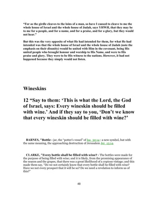 “For as the girdle cleaves to the loins of a man, so have I caused to cleave to me the
whole house of Israel and the whole house of Judah, says YHWH, that they may be
to me for a people, and for a name, and for a praise, and for a glory, but they would
not hear.”
But this was the very opposite of what He had intended for them, for what He had
intended was that the whole house of Israel and the whole house of Judah (note the
emphasis on their disunity) would be united with Him in the covenant, being His
united people who brought honour and worship to His Name, and were to His
praise and glory. They were to be His witness to the nations. However, it had not
happened because they simply would not listen.
Wineskins
12 “Say to them: ‘This is what the Lord, the God
of Israel, says: Every wineskin should be filled
with wine.’ And if they say to you, ‘Don’t we know
that every wineskin should be filled with wine?’
BARNES, "Bottle - jar, the “potter’s vessel” of Isa_30:14 : a new symbol, but with
the same meaning, the approaching destruction of Jerusalem Jer_13:14.
CLARKE, "Every bottle shall be filled with wine? - The bottles were made for
the purpose of being filled with wine; and it is likely, from the promising appearance of
the season and the grapes, that there was a great likelihood of a copious vintage; and this
made them say, “Do we not certainly know that every bottle shall be filled with wine?
Have we not every prospect that it will be so? Do we need a revelation to inform us of
this?”
48
 
