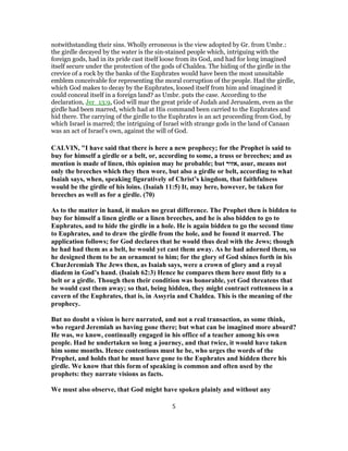 notwithstanding their sins. Wholly erroneous is the view adopted by Gr. from Umbr.:
the girdle decayed by the water is the sin-stained people which, intriguing with the
foreign gods, had in its pride cast itself loose from its God, and had for long imagined
itself secure under the protection of the gods of Chaldea. The hiding of the girdle in the
crevice of a rock by the banks of the Euphrates would have been the most unsuitable
emblem conceivable for representing the moral corruption of the people. Had the girdle,
which God makes to decay by the Euphrates, loosed itself from him and imagined it
could conceal itself in a foreign land? as Umbr. puts the case. According to the
declaration, Jer_13:9, God will mar the great pride of Judah and Jerusalem, even as the
girdle had been marred, which had at His command been carried to the Euphrates and
hid there. The carrying of the girdle to the Euphrates is an act proceeding from God, by
which Israel is marred; the intriguing of Israel with strange gods in the land of Canaan
was an act of Israel's own, against the will of God.
CALVIN, "I have said that there is here a new prophecy; for the Prophet is said to
buy for himself a girdle or a belt, or, according to some, a truss or breeches; and as
mention is made of linen, this opinion may be probable; but ‫,אזור‬ asur, means not
only the breeches which they then wore, but also a girdle or belt, according to what
Isaiah says, when, speaking figuratively of Christ’s kingdom, that faithfulness
would be the girdle of his loins. (Isaiah 11:5) It, may here, however, be taken for
breeches as well as for a girdle. (70)
As to the matter in hand, it makes no great difference. The Prophet then is bidden to
buy for himself a linen girdle or a linen breeches, and he is also bidden to go to
Euphrates, and to hide the girdle in a hole. He is again bidden to go the second time
to Euphrates, and to draw the girdle from the hole, and he found it marred. The
application follows; for God declares that he would thus deal with the Jews; though
he had had them as a belt, he would yet cast them away. As he had adorned them, so
he designed them to be an ornament to him; for the glory of God shines forth in his
ChurJeremiah The Jews then, as Isaiah says, were a crown of glory and a royal
diadem in God’s hand. (Isaiah 62:3) Hence he compares them here most fitly to a
belt or a girdle. Though then their condition was honorable, yet God threatens that
he would cast them away; so that, being hidden, they might contract rottenness in a
cavern of the Euphrates, that is, in Assyria and Chaldea. This is the meaning of the
prophecy.
But no doubt a vision is here narrated, and not a real transaction, as some think,
who regard Jeremiah as having gone there; but what can be imagined more absurd?
He was, we know, continually engaged in his office of a teacher among his own
people. Had he undertaken so long a journey, and that twice, it would have taken
him some months. Hence contentious must he be, who urges the words of the
Prophet, and holds that he must have gone to the Euphrates and hidden there his
girdle. We know that this form of speaking is common and often used by the
prophets: they narrate visions as facts.
We must also observe, that God might have spoken plainly and without any
5
 