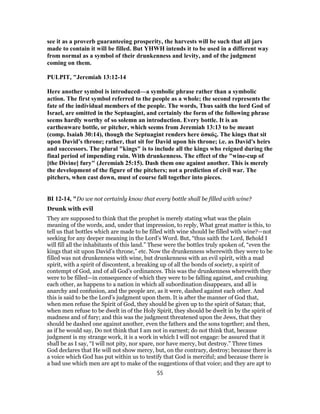 see it as a proverb guaranteeing prosperity, the harvests will be such that all jars
made to contain it will be filled. But YHWH intends it to be used in a different way
from normal as a symbol of their drunkenness and levity, and of the judgment
coming on them.
PULPIT, "Jeremiah 13:12-14
Here another symbol is introduced—a symbolic phrase rather than a symbolic
action. The first symbol referred to the people as a whole; the second represents the
fate of the individual members of the people. The words, Thus saith the lord God of
Israel, are omitted in the Septuagint, and certainly the form of the following phrase
seems hardly worthy of so solemn an introduction. Every bottle. It is an
earthenware bottle, or pitcher, which seems from Jeremiah 13:13 to be meant
(comp. Isaiah 30:14), though the Septuagint renders here ἀσκός. The kings that sit
upon David's throne; rather, that sit for David upon his throne; i.e. as David's heirs
and successors. The plural "kings" is to include all the kings who reigned during the
final period of impending ruin. With drunkenness. The effect of the "wine-cup of
[the Divine] fury" (Jeremiah 25:15). Dash them one against another. This is merely
the development of the figure of the pitchers; not a prediction of civil war. The
pitchers, when cast down, must of course fall together into pieces.
BI 12-14, "Do we not certainly know that every bottle shall be filled with wine?
Drunk with evil
They are supposed to think that the prophet is merely stating what was the plain
meaning of the words, and, under that impression, to reply, What great matter is this, to
tell us that bottles which are made to be filled with wine should be filled with wine?—not
seeking for any deeper meaning in the Lord’s Word. But, “thus saith the Lord, Behold I
will fill all the inhabitants of this land.” These were the bottles truly spoken of, “even the
kings that sit upon David’s throne,” etc. Now the drunkenness wherewith they were to be
filled was not drunkenness with wine, but drunkenness with an evil spirit, with a mad
spirit, with a spirit of discontent, a breaking up of all the bonds of society, a spirit of
contempt of God, and of all God’s ordinances. This was the drunkenness wherewith they
were to be filled—in consequence of which they were to be falling against, and crushing
each other, as happens to a nation in which all subordination disappears, and all is
anarchy and confusion, and the people are, as it were, dashed against each other. And
this is said to be the Lord’s judgment upon them. It is after the manner of God that,
when men refuse the Spirit of God, they should be given up to the spirit of Satan; that,
when men refuse to be dwelt in of the Holy Spirit, they should be dwelt in by the spirit of
madness and of fury; and this was the judgment threatened upon the Jews, that they
should be dashed one against another, even the fathers and the sons together; and then,
as if he would say, Do not think that I am not in earnest; do not think that, because
judgment is my strange work, it is a work in which I will not engage: be assured that it
shall be as I say, “I will not pity, nor spare, nor have mercy, but destroy.” Three times
God declares that He will not show mercy, but, on the contrary, destroy; because there is
a voice which God has put within us to testify that God is merciful; and because there is
a bad use which men are apt to make of the suggestions of that voice; and they are apt to
55
 