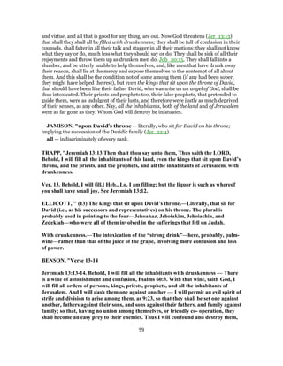 and virtue, and all that is good for any thing, are out. Now God threatens (Jer_13:13)
that shall they shall all be filled with drunkenness; they shall be full of confusion in their
counsels, shall falter in all their talk and stagger in all their motions; they shall not know
what they say or do, much less what they should say or do. They shall be sick of all their
enjoyments and throw them up as drunken men do, Job_20:15. They shall fall into a
slumber, and be utterly unable to help themselves, and, like men that have drunk away
their reason, shall lie at the mercy and expose themselves to the contempt of all about
them. And this shall be the condition not of some among them (if any had been sober,
they might have helped the rest), but even the kings that sit upon the throne of David,
that should have been like their father David, who was wise as an angel of God, shall be
thus intoxicated. Their priests and prophets too, their false prophets, that pretended to
guide them, were as indulgent of their lusts, and therefore were justly as much deprived
of their senses, as any other. Nay, all the inhabitants, both of the land and of Jerusalem
were as far gone as they. Whom God will destroy he infatuates.
JAMISON, "upon David’s throne — literally, who sit for David on his throne;
implying the succession of the Davidic family (Jer_22:4).
all — indiscriminately of every rank.
TRAPP, "Jeremiah 13:13 Then shalt thou say unto them, Thus saith the LORD,
Behold, I will fill all the inhabitants of this land, even the kings that sit upon David’s
throne, and the priests, and the prophets, and all the inhabitants of Jerusalem, with
drunkenness.
Ver. 13. Behold, I will fill.] Heb., Lo, I am filling; but the liquor is such as whereof
you shall have small joy. See Jeremiah 13:12.
ELLICOTT, " (13) The kings that sit upon David’s throne.—Literally, that sit for
David (i.e., as his successors and representatives) on his throne. The plural is
probably used in pointing to the four—Jehoahaz, Jehoiakim, Jehoiachin, and
Zedekiah—who were all of them involved in the sufferings that fell on Judah.
With drunkenness.—The intoxication of the “strong drink”—here, probably, palm-
wine—rather than that of the juice of the grape, involving more confusion and loss
of power.
BENSON, "Verse 13-14
Jeremiah 13:13-14. Behold, I will fill all the inhabitants with drunkenness — There
is a wine of astonishment and confusion, Psalms 60:3. With that wine, saith God, I
will fill all orders of persons, kings, priests, prophets, and all the inhabitants of
Jerusalem. And I will dash them one against another — I will permit an evil spirit of
strife and division to arise among them, as 9:23, so that they shall be set one against
another, fathers against their sons, and sons against their fathers, and family against
family; so that, having no union among themselves, or friendly co- operation, they
shall become an easy prey to their enemies. Thus I will confound and destroy them,
59
 