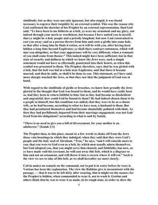 similitude; but as they were not only ignorant, but also stupid, it was found
necessary to reprove their torpidity by an external symbol. This was the reason why
God confirmed the doctrine of his Prophet by an external representation. Had God
said, “Ye have been to me hitherto as a belt, ye were my ornament and my glory, not
indeed through your merit or worthiness, but because I have united you to myself,
that ye might be a holy people and a priestly kingdom; but now I am constrained to
cast you away; and as a person throws from him and casts a girdle into some hole,
so that after a long time he finds it rotten, so it will be with you, after having been
hidden a long time beyond Euphrates; ye shall there contract rottenness, which will
mar you altogether, so that your appearance will be very different, when a remnant
of you shall come from thence:” This indeed might have been sufficient; but in that
state of security and dullness in which we know the Jews were, such a simple
statement would not have so effectually penetrated into their hearts, as when this
symbol was presented to them. The Prophet, therefore, says, that he was girded with
a belt, that the belt was hid in a hole near Euphrates, and that there it became
marred; and then he adds, so shall it be done to you. This statement, as I have said,
more sharply touched the Jews, so that they saw that the judgment of God was at
hand.
With regard to the similitude of girdle or breeches, we know how proudly the Jews
gloried in the thought that God was bound to them; and he would have really been
so, had they been in return faithful to him: but as they had become so disobedient
and ungrateful, how could God be bound to them? He had indeed chosen them to be
a people to himself, but this condition was added, that they were to be as a chaste
wife, as he had become, according to what we have seen, a husband to them. But
they had prostituted themselves and had become shamefully polluted with idols. As
then they had perfidiously departed from their marriage engagement, was not God
freed from his obligations? according to what is said by Isaiah,
“There is no need to give you a bill of divorcement, for your mother is an
adulteress.” (Isaiah 1:1)
The Prophet then, in this place, meant in a few words to shake off from the Jews
those vain boastings in which they indulged, when they said that they were God’s
people and the holy seed of Abraham. “True,” he says, “and I will concede more to
you, that you were to God even as a belt, by which men usually adorn themselves;
but God adopted you, that you might serve him chastely and faithfully; but now, as
ye have made void his covenant, he will cast away this belt, which is a disgrace to
him and not an ornament, and will throw it into a cavern where it will rot.” Such is
the view we are to take of this belt, as we shall hereafter see more clearly.
Calvin makes no remark on the command, not to put it in water before he wore it.
Various has been the explanation. The view the Rabbins give is inconsistent with the
passage, — that it was to be left dirty after wearing, that it might rot the sooner; for
the Prophet is bidden, when commanded to wear it, not to wash it. Grotius and
others think that he was to wear it as made, in its rough state, in order to shew the
6
 