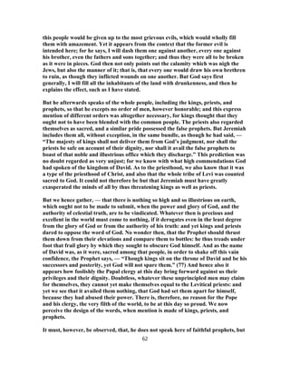 this people would be given up to the most grievous evils, which would wholly fill
them with amazement. Yet it appears from the context that the former evil is
intended here; for he says, I will dash them one against another, every one against
his brother, even the fathers and sons together; and thus they were all to be broken
as it were in pieces. God then not only points out the calamity which was nigh the
Jews, but also the manner of it; that is, that every one would draw his own brethren
to ruin, as though they inflicted wounds on one another. But God says first
generally, I will fill all the inhabitants of the land with drunkenness, and then he
explains the effect, such as I have stated.
But he afterwards speaks of the whole people, including the kings, priests, and
prophets, so that he excepts no order of men, however honorable; and this express
mention of different orders was altogether necessary, for kings thought that they
ought not to have been blended with the common people. The priests also regarded
themselves as sacred, and a similar pride possessed the false prophets. But Jeremiah
includes them all, without exception, in the same bundle, as though he had said, —
“The majesty of kings shall not deliver them from God’s judgment, nor shall the
priests be safe on account of their dignity, nor shall it avail the false prophets to
boast of that noble and illustrious office which they discharge.” This prediction was
no doubt regarded as very unjust; for we know with what high commendations God
had spoken of the kingdom of David. As to the priesthood, we also know that it was
a type of the priesthood of Christ, and also that the whole tribe of Levi was counted
sacred to God. It could not therefore be but that Jeremiah must have greatly
exasperated the minds of all by thus threatening kings as well as priests.
But we hence gather, — that there is nothing so high and so illustrious on earth,
which ought not to be made to submit, when the power and glory of God, and the
authority of celestial truth, are to be vindicated. Whatever then is precious and
excellent in the world must come to nothing, if it derogates even in the least degree
from the glory of God or from the authority of his truth: and yet kings and priests
dared to oppose the word of God. No wonder then, that the Prophet should thrust
them down from their elevations and compare them to bottles: he thus treads under
foot that frail glory by which they sought to obscure God himself. And as the name
of David was, as it were, sacred among that people, in order to shake off this vain
confidence, the Prophet says, — “Though kings sit on the throne of David and be his
successors and posterity, yet God will not spare them.” (77) And hence also it
appears how foolishly the Papal clergy at this day bring forward against us their
privileges and their dignity. Doubtless, whatever these unprincipled men may claim
for themselves, they cannot yet make themselves equal to the Levitical priests: and
yet we see that it availed them nothing, that God had set them apart for himself,
because they had abused their power. There is, therefore, no reason for the Pope
and his clergy, the very filth of the world, to be at this day so proud. We now
perceive the design of the words, when mention is made of kings, priests, and
prophets.
It must, however, be observed, that, he does not speak here of faithful prophets, but
62
 