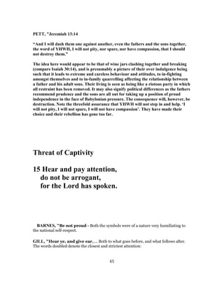 PETT, "Jeremiah 13:14
“And I will dash them one against another, even the fathers and the sons together,
the word of YHWH, I will not pity, nor spare, nor have compassion, that I should
not destroy them.”
The idea here would appear to be that of wine jars clashing together and breaking
(compare Isaiah 30:14), and is presumably a picture of their over indulgence being
such that it leads to extreme and careless behaviour and attitudes, to in-fighting
amongst themselves and to in-family quarrelling affecting the relationship between
a father and his adult sons. Their living is seen as being like a riotous party in which
all restraint has been removed. It may also signify political differences as the fathers
recommend prudence and the sons are all out for taking up a position of proud
independence in the face of Babylonian pressure. The consequence will, however, be
destruction. Note the threefold assurance that YHWH will not step in and help. ‘I
will not pity, I will not spare, I will not have compassion’. They have made their
choice and their rebellion has gone too far.
Threat of Captivity
15 Hear and pay attention,
do not be arrogant,
for the Lord has spoken.
BARNES, "Be not proud - Both the symbols were of a nature very humiliating to
the national self-respect.
GILL, "Hear ye, and give ear,.... Both to what goes before, and what follows after.
The words doubled denote the closest and strictest attention:
65
 