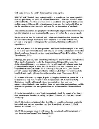 with tears, because the Lord’s flock is carried away captive.
REPENTANCE is at all times a proper subject to be enforced; but more especially
on a day professedly set apart for national humiliation. The words before us were
addressed to the Jews when God was about to send them into captivity in Babylon:
and they may well be considered as addressed to us, now that his hand is lifted up
for the punishment, and, for aught we know, for the destruction of our land.
They manifestly contain the prophet’s exhortation; his arguments to enforce it; and
his determination in case he should not be able to prevail on the people to repent.
But the occasion, and the text itself, call rather for exhortation than discussion. We
shall therefore, though not without a due attention to the order of the words,
proceed to urge upon you the great, the seasonable, the indispensable duty of
repentance—
[Know then, that it is “God who speaketh.” The words delivered to you in his name,
as far as they accord with his mind and will, are his words, and are to be received as
though you heard them uttered by a voice from heaven [Note: 2 Corinthians 5:20. 1
Thessalonians 2:13.].
“Hear ye, and give ear,” and let not the pride of your hearts obstruct your attention.
Often has God spoken to you by the dispensations of his providence, and the
declarations of his grace; yea, moreover, by the still small voice of conscience: but
ye, the generality of you at least, have turned a deaf ear, and refused to hear the
voice of the charmer, charm he never so wisely [Note: Job 33:14.]. But “be not
proud,” Ye must hear at last, whether ye will or not. Let then your stout hearts be
humbled; and receive with meekness the engrafted word [Note: James 1:21.].
In the name of God we say to you, Repent. “Give glory to the Lord your God.” It is
by repentance only that you can do this [Note: Joshua 7:19. Revelation 16:9.].
Repentance glorifies all his perfections; his omniscience that sees your
transgressions, his justice that punishes them, his mercy that pardons them, and his
wisdom and goodness that have provided such a marvellous salvation for ruined
man.
O glorify his omniscience: say, ‘Lord, thou art privy to all the secrets of my heart;
thou knowest that I am inexpressibly vile [Note: Jeremiah 17:9. Job 40:4; Job 42:2;
Job 42:6.].’
Glorify his justice; and acknowledge, that if he cut you off, and consign you to the
lowest hell, you have no more than your just desert [Note: Matthew 22:12-13.
Romans 3:4. Psalms 143:2.].
Glorify his mercy; and plead it with him as the only, the all-sufficient ground of
your hope and confidence [Note: Psalms 51:1.].
69
 
