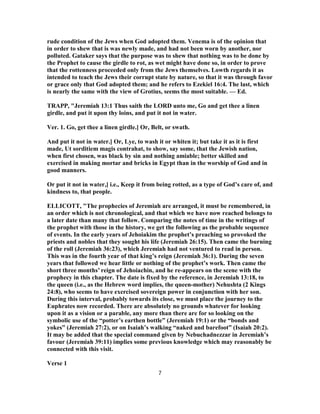 rude condition of the Jews when God adopted them. Venema is of the opinion that
in order to shew that is was newly made, and had not been worn by another, nor
polluted. Gataker says that the purpose was to shew that nothing was to be done by
the Prophet to cause the girdle to rot, as wet might have done so, in order to prove
that the rottenness proceeded only from the Jews themselves. Lowth regards it as
intended to teach the Jews their corrupt state by nature, so that it was through favor
or grace only that God adopted them; and he refers to Ezekiel 16:4. The last, which
is nearly the same with the view of Grotius, seems the most suitable. — Ed.
TRAPP, "Jeremiah 13:1 Thus saith the LORD unto me, Go and get thee a linen
girdle, and put it upon thy loins, and put it not in water.
Ver. 1. Go, get thee a linen girdle.] Or, Belt, or swath.
And put it not in water.] Or, Lye, to wash it or whiten it; but take it as it is first
made, Ut sorditiem magis contrahat, to show, say some, that the Jewish nation,
when first chosen, was black by sin and nothing amiable; better skilled and
exercised in making mortar and bricks in Egypt than in the worship of God and in
good manners.
Or put it not in water,] i.e., Keep it from being rotted, as a type of God’s care of, and
kindness to, that people.
ELLICOTT, "The prophecies of Jeremiah are arranged, it must be remembered, in
an order which is not chronological, and that which we have now reached belongs to
a later date than many that follow. Comparing the notes of time in the writings of
the prophet with those in the history, we get the following as the probable sequence
of events. In the early years of Jehoiakim the prophet’s preaching so provoked the
priests and nobles that they sought his life (Jeremiah 26:15). Then came the burning
of the roll (Jeremiah 36:23), which Jeremiah had not ventured to read in person.
This was in the fourth year of that king’s reign (Jeremiah 36:1). During the seven
years that followed we hear little or nothing of the prophet’s work. Then came the
short three months’ reign of Jehoiachin, and he re-appears on the scene with the
prophecy in this chapter. The date is fixed by the reference, in Jeremiah 13:18, to
the queen (i.e., as the Hebrew word implies, the queen-mother) Nehushta (2 Kings
24:8), who seems to have exercised sovereign power in conjunction with her son.
During this interval, probably towards its close, we must place the journey to the
Euphrates now recorded. There are absolutely no grounds whatever for looking
upon it as a vision or a parable, any more than there are for so looking on the
symbolic use of the “potter’s earthen bottle” (Jeremiah 19:1) or the “bonds and
yokes” (Jeremiah 27:2), or on Isaiah’s walking “naked and barefoot” (Isaiah 20:2).
It may be added that the special command given by Nebuchadnezzar in Jeremiah’s
favour (Jeremiah 39:11) implies some previous knowledge which may reasonably be
connected with this visit.
Verse 1
7
 