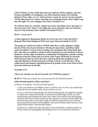 2:26.]! O think, it is but a little time and your captivity will be complete; and, lost
beyond a possibility of redemption, you will be bound in chains of everlasting
darkness [Note: Jude, ver. 6.]. And is not here a cause for sorrow on your account?
“O that mine head were waters, and mine eyes a fountain of tears, that I might weep
day and night” for your unhappy state [Note: Jeremiah 9:1.]!
We will not, however, conclude, without once more entreating you to “give glory to
the Lord your God;” that so “your light may rise in obscurity, and your darkness
may be as the noon-day [Note: Isaiah 67:8; Isaiah 67:10.].”]
PETT, "Verses 15-27
A Final Appeal For Repentance Before It Is Too Late, For if They Do Fail To
Respond Their Final Judgment Will Come Upon Them (Jeremiah 13:15-27).
The people are called on to look to YHWH while there is still a glimmer of light,
because if they do not gross darkness will descend upon them, something which
causes Jeremiah to weep at what is coming. The assumption then being made that
they will refuse to respond, it results in advice being given to the monarchy to divest
themselves of their signs of authority, an indication of subjugation, and the warning
being given that the whole land even down to the Negeb will shortly be deserted.
This is because those to whom they have cosied up (both their neighbours and
especially Babylon) will take possession of them, with the result that they will be
embarrassed and shamed, something pictured in graphic terms on the basis of their
lascivious behaviour in the hills.
Jeremiah 13:15
“Hear you, and give ear. Do not be proud. For YHWH has spoken.”
BI 15-17, "Hear ye, and give ear; be not proud: for the Lord hath spoken.
Jehovah hath spoken: will ye not hear?
I. There is a revelation. “For the Lord hath spoken.”
1. The voice which we are bidden to hear is a Divine voice, it is the voice of Him that
made the heavens and the earth, whose creatures we are.
2. It is a word most clear and plain, for Jehovah hath spoken. He might have taught
us only by the works of His hands, in which the invisible things of God, even His
eternal power and Godhead are clearly seen. What is all creation but a hieroglyphic
scroll, in which the Lord has written out His character as Creator and Provider? But
since He knew that we were dim of sight and dull of comprehension, the Lord has
gone beyond the symbols and hieroglyphs, and used articulate speech such as a man
useth with his fellow: Jehovah hath spoken!
3. Moreover, I gather from the expression in the text that the revelation made to us
by the Lord is an unchangeable and abiding word. It is not today that Jehovah is
71
 