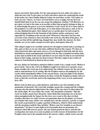 means succeed by their pride. For the same purpose he now adds, Give glory to
Jehovah your God To give glory to God is elsewhere taken for confessing the truth
in his name; for when Joshua abjured Achan, he used these words, “Give glory to
God, my son;” that is, As I have set God before you as a judge, beware lest you
should think that if you lie you can escape his judgment. (Joshua 7:19) But here, to
give glory to God, is the same as to ascribe to him what properly belongs to him, or
to acknowledge his power so as to be submissive to his word: for if we deny faith to
the prophets; we rob God of his glory, as we thus disown his power, and, as far as
we can, diminish his glory. How indeed can we ascribe glory to God except by
acknowledging him to be the fountain of all wisdom, justice, and power, and
especially by trembling at his sacred word? Whosoever then does not fear and
reverence God, whosoever does not believe his word, he robs him of his glory. We
hence see that all the unbelieving, though they may testify the contrary by their
mouths, are yet in reality enemies to God’s glory and deprive him of it.
This subject ought to be carefully noticed; for all ought to dread such a sacrilege as
this, and yet there is no one who takes sufficient heed in this respect. We then see
what instruction this expression conveys; it is as though he had said, that the Jews
had hitherto acted contemptuously towards God, for they trembled not before him,
as they had no faith in his word: and that it was now time for him to set God before
them as their Judge, and also for them to know that they ought to have believed
whatever God declared to them by his servants.
He says, Before he introduces darkness Others render it by a single word, “Before it
grows dark,” but as the verb is in Hiphil, it ought to be taken in a causative sense.
Some consider the word sun to be understood, but without reason; for the sun is not
said to send darkness by its setting. But the Prophet removes all ambiguity by the
words which immediately follow in the second clause, And turn light to the shadow
of death, and turn it to thick darkness In these words the Prophet no doubt refers to
God, so that the word God, used at the beginning of the verse, is to be understood
here. (83)
Before God, he then says, sends darkness, and before your feet stumble on the
mountains of obscurity The word ‫,נשף‬ neshiph, means the evening and the twilight;
it means also the obscure light before the rising of the sun; but it is often taken for
the whole night. We can render the words, “the mountains of density.” But the
word, no doubt, means here obscurity. Some think that mountains are to be here
taken metaphorically for Egypt; for the Jews were wont to flee there in their
troubles. But there are safer recesses on mountains than on the plains; yet I know
not whether this sense will be very suitable here. On the contrary, I prefer to regard
the words as preceded by ‫,כ‬caph, a particle of likeness, which is often understood,
and the meaning would be thus suitable, “Before your feet stumble as on obscure
mountains:” for there is more light on level grounds than on mountains, for
darkness often fills narrow passes: the sun cannot penetrate there; and also the
evening does not come on so soon on plains as in the recesses of mountains; for the
Prophet refers not to the summits but to the narrow valleys, which receive not the
80
 