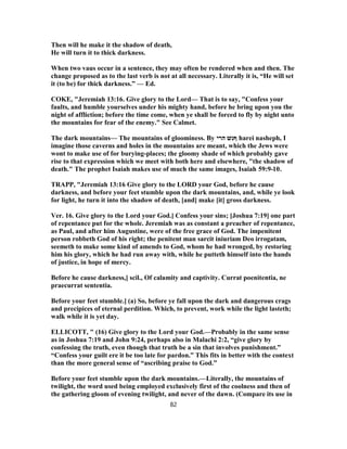 Then will he make it the shadow of death,
He will turn it to thick darkness.
When two vaus occur in a sentence, they may often be rendered when and then. The
change proposed as to the last verb is not at all necessary. Literally it is, “He will set
it (to be) for thick darkness.” — Ed.
COKE, "Jeremiah 13:16. Give glory to the Lord— That is to say, "Confess your
faults, and humble yourselves under his mighty hand, before he bring upon you the
night of affliction; before the time come, when ye shall be forced to fly by night unto
the mountains for fear of the enemy." See Calmet.
The dark mountains— The mountains of gloominess. By ‫ףּ‬‫הרי‬ ‫נשׁ‬ harei nasheph, I
imagine those caverns and holes in the mountains are meant, which the Jews were
wont to make use of for burying-places; the gloomy shade of which probably gave
rise to that expression which we meet with both here and elsewhere, "the shadow of
death." The prophet Isaiah makes use of much the same images, Isaiah 10-59:9 .
TRAPP, "Jeremiah 13:16 Give glory to the LORD your God, before he cause
darkness, and before your feet stumble upon the dark mountains, and, while ye look
for light, he turn it into the shadow of death, [and] make [it] gross darkness.
Ver. 16. Give glory to the Lord your God.] Confess your sins; [Joshua 7:19] one part
of repentance put for the whole. Jeremiah was as constant a preacher of repentance,
as Paul, and after him Augustine, were of the free grace of God. The impenitent
person robbeth God of his right; the penitent man sarcit iniuriam Deo irrogatam,
seemeth to make some kind of amends to God, whom he had wronged, by restoring
him his glory, which he had run away with, while he putteth himself into the hands
of justice, in hope of mercy.
Before he cause darkness,] scil., Of calamity and captivity. Currat poenitentia, ne
praecurrat sententia.
Before your feet stumble.] (a) So, before ye fall upon the dark and dangerous crags
and precipices of eternal perdition. Which, to prevent, work while the light lasteth;
walk while it is yet day.
ELLICOTT, " (16) Give glory to the Lord your God.—Probably in the same sense
as in Joshua 7:19 and John 9:24, perhaps also in Malachi 2:2, “give glory by
confessing the truth, even though that truth be a sin that involves punishment.”
“Confess your guilt ere it be too late for pardon.” This fits in better with the context
than the more general sense of “ascribing praise to God.”
Before your feet stumble upon the dark mountains.—Literally, the mountains of
twilight, the word used being employed exclusively first of the coolness and then of
the gathering gloom of evening twilight, and never of the dawn. (Compare its use in
82
 