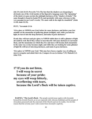 Job 3:9; Job 24:15; Proverbs 7:9.) The fact that the shadows are deepening is
obviously one of the vivid touches of the figurative language used. The “gloaming”
of the dusk is to pass on into the midnight darkness of the “shadow of death.” The
same thought is found in Isaiah 59:10, and (probably with some reference to this
very passage) in our Lord’s words, “If a man walk in the night he stumbleth” (John
11:10; John 12:35).
PETT, "Jeremiah 13:16
“Give glory to YHWH your God, before he cause darkness, and before your feet
stumble on the mountains of gathering gloom (twilight), and, while you look for
light, he turn it into the deep darkness, and make it gross darkness.”
If only they will turn and give glory to YHWH whilst there is still a glimmer of light
all could be well. But if they refuse to turn then He will cause darkness to surround
them, and the mountains on which they live and move will become dark mountains
in the same way as day becomes night, and while they are looking for some glimmer
of light He will turn it into deep darkness, and make it gross darkness.
‘Give glory to YHWH your God.’ This may have been a regular way of calling on
men to recognise and admit their sin. Compare its use in Joshua 7:19; Malachi 2:2;
John 9:24.
17 If you do not listen,
I will weep in secret
because of your pride;
my eyes will weep bitterly,
overflowing with tears,
because the Lord’s flock will be taken captive.
BARNES, "The Lord’s flock - The people carried away captive with Jeconiah
formed the Jewish Church, as we are expressly told, whereas Zedekiah and the people of
Jerusalem possessed only the externals of the Church and not its reality. It is for this
reason that the seventy years’ exile counts from Jeconiah’s captivity.
83
 