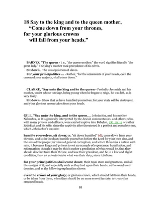 18 Say to the king and to the queen mother,
“Come down from your thrones,
for your glorious crowns
will fall from your heads.”
BARNES, "The queen - i. e., “the queen-mother:” the word signifies literally “the
great lady.” The king’s mother took precedence of his wives.
Sit down - The usual position of slaves.
For your principalities ... - Rather, “for the ornaments of your heads, even the
crown of your majesty, shall come down.”
CLARKE, "Say unto the king and to the queen - Probably Jeconiah and his
mother, under whose tutelage, being young when he began to reign, he was left, as is
very likely.
Sit down - Show that ye have humbled yourselves; for your state will be destroyed,
and your glorious crown taken from your heads.
GILL, "Say unto the king, and to the queen,.... Jehoiachin, and his mother
Nehushta, as it is generally interpreted by the Jewish commentators, and others; who,
with many princes and officers, were carried captive into Babylon, 2Ki_24:12 or rather
Zedekiah and his wife; since the captivity after threatened is a perfect and complete one,
which Jehoiachin's was not:
humble yourselves, sit down; or, "sit down humbled" (d); come down from your
thrones, and sit in the dust; humble yourselves before the Lord for your own sins, and
the sins of the people; in times of general corruption, and which threatens a nation with
ruin, it becomes kings and princes to set an example of repentance, humiliation, and
reformation; though it may be this is rather a prediction of what would be, that they
should descend from their throne, and lose their grandeur, and be in a low and abject
condition, than an exhortation to what was their duty; since it follows:
for your principalities shall come down; their royal state and greatness, and all
the ensigns of it; and especially such as they had upon their heads, as the word used
denotes, and as the following explanation shows:
even the crown of your glory; or glorious crown, which should fall from their heads,
or be taken from them, when they should be no more served in state, or treated as
crowned heads.
88
 
