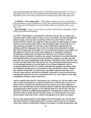 and so the Septuagint and Arabic versions, "who shall not give you mercy"; or "rest", as
the Vulgate Latin. The Jews (c) interpret this of the Messiah, whose name, they say, is
Chaninah, the word here used, whom the Lord would not give them where they were.
JAMISON, "serve other gods — That which was their sin in their own land was
their punishment in exile. Retribution in kind. They voluntarily forsook God for idols at
home; they were not allowed to serve God, if they wished it, in captivity (Dan_3:12;
Dan_6:7).
day and night — irony. You may there serve idols, which ye are so mad after, even to
satiety, and without intermission.
CALVIN, "Then follows a commination, I will eject you, he says, or remove you,
from this land to a land which ye know not, nor your fathers, for they had followed
unknown gods, and went after inventions of their own and of others. God now
declares that he would be the vindicator of his own glory, by driving them to a land
unknown to them and to their fathers. He immediately adds, There shall ye serve
other gods day and night We must take notice of this kind of punishment, for
nothing could have happened worse to the Jews than to be constrained to adopt
false and corrupt forms of worship, as it was a denial of God and of true religion. As
this appears at the first view hard, some mitigate it, as though the worship of
strange gods would be that servitude into which they were reduced when they
became subject to idolators: but this is too remote. I therefore do not doubt but that
God abandoned them, because they had violated true and pure worship, and had
gone after the many abominations of the heathens; and thus he shews that they were
worthy to be thus dealt with, who had in every way contaminated themselves, and as
it were plunged themselves into the depth of every thing abominable: and it is
certainly probable that they were led by constraint into ungodly ceremonies, when
the Chaldeans had the power to treat them, as they usually did, as slaves, without
any measure of humanity. It is then hence a probable conjecture that they were
drawn to superstitions, and that interminably; so that they were not only forced to
worship false gods, but were also constrained to do so by way of sport, as they daily
triumphed over them as their conquerors.
And he confirms this clause by what follows, For I will not, etc., for the relative ‫אשר‬
asher, is here to be taken for a causative particle, For I will not shew you favor, or
mercy; that is, I will not turn the hearts of your enemies so as to be propitious or
kind to you. (164) By these words God shews that he would not only punish them by
subjecting them to their enemies, or by suffering them to be driven into exile; but
that there would be an additional punishment by rendering their enemies cruel to
them; for God can either tame the ferocity of men, or, when he pleases, can rouse
them to greater rage and cruelty, when it is his purpose to use them as scourges.
We now then understand the whole design of what the Prophet says, that the Jews
who had refused to worship God in their own land would be led away to Chaldea,
where they would be constrained, wining or unwining, to worship strange gods, and
49
 