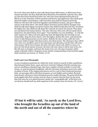 the Lord, when men shall no more talk about human deliverance, or deliverance from
human extremity, but they shall talk about liberation from diabolic captivity; they shall
say they have been loosed from their sins, they have been disimprisoned and set at
liberty as to the dominion of their passions and desires and appetences; they shall speak
about the higher emancipation, and everywhere men shall be eloquent about the
Deliverer who drew the soul from Egyptian and Chaldean tyranny, and gave it liberty
and joy in the Holy Ghost. The whole subject of human speech shall be changed; men
shall not talk about Egypt, but about Canaan; they shall not talk about the law, but about
the higher law; they shall not talk about the outward, but about the inward. Thus dates
are introduced into human history. The time will come when men will not speak about
being born, but about being “born again.” Your birthday was your deathday,—or only the
other aspect of it. Date your born-again day from the beginning, the morning of your
immortality. Drop the lower theme, seize the higher; dismiss the noise, and entreat the
music to take full possession of your nature. Behold, the day is come, saith the Lord,
when men shall no longer talk about prayer, but about praise. The old prayer days will be
over; they were needful as part of our experience and education, but the time will come
when prayer will be lost in praise; the time will come when work will be so easy as to
have in it the throb and joy of music; the time will come when it will be easy to live, for
life will carry no burden, and know the strain of no care; the days of anxiety will be
ended, solicitude will be a forgotten word, and the companionship of God and His angels
shall constitute our heaven. (J. Parker, D. D.)
God’s care over His people
A crew of explorers penetrate far within the Arctic circles in search of other expeditions
that had gone before them—gone and never returned. Failing to find the missing men,
and yet unwilling to abandon hope, they leave supplies of food carefully covered with
stones, on some prominent headlands, with the necessary intimations graven for safety
on plates of brass. If the original adventurers survive, and on their homeward journey,
faint, yet pursuing, fall in with these treasures, at once hidden and revealed, the food,
when found, will seem to those famished men the smaller blessing. The proof which the
food supplies that their country cares for them is sweeter than the food. So the proof
that God cares for us is placed beyond a doubt; the “unspeakable gift” of His Son to be
our Saviour should melt any dark suspicion to the contrary from our hearts. (W. Arnot.)
15 but it will be said, ‘As surely as the Lord lives,
who brought the Israelites up out of the land of
the north and out of all the countries where he
63
 