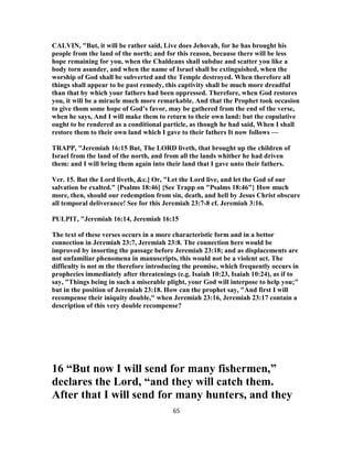 CALVIN, "But, it will be rather said, Live does Jehovah, for he has brought his
people from the land of the north; and for this reason, because there will be less
hope remaining for you, when the Chaldeans shall subdue and scatter you like a
body torn asunder, and when the name of Israel shall be extinguished, when the
worship of God shall be subverted and the Temple destroyed. When therefore all
things shall appear to be past remedy, this captivity shall be much more dreadful
than that by which your fathers had been oppressed. Therefore, when God restores
you, it will be a miracle much more remarkable. And that the Prophet took occasion
to give thom some hope of God’s favor, may be gathered from the end of the verse,
when he says, And I will make them to return to their own land: but the copulative
ought to be rendered as a conditional particle, as though he had said, When I shall
restore them to their own land which I gave to their fathers It now follows —
TRAPP, "Jeremiah 16:15 But, The LORD liveth, that brought up the children of
Israel from the land of the north, and from all the lands whither he had driven
them: and I will bring them again into their land that I gave unto their fathers.
Ver. 15. But the Lord liveth, &c.] Or, "Let the Lord live, and let the God of our
salvation be exalted." [Psalms 18:46] {See Trapp on "Psalms 18:46"} How much
more, then, should our redemption from sin, death, and hell by Jesus Christ obscure
all temporal deliverance! See for this Jeremiah 23:7-8 cf. Jeremiah 3:16.
PULPIT, "Jeremiah 16:14, Jeremiah 16:15
The text of these verses occurs in a more characteristic form and in a bettor
connection in Jeremiah 23:7, Jeremiah 23:8. The connection here would be
improved by insorting the passage before Jeremiah 23:18; and as displacements are
not unfamiliar phenomena in manuscripts, this would not be a violent act. The
difficulty is not m the therefore introducing the promise, which frequently occurs in
prophecies immediately after threatenings (e.g. Isaiah 10:23, Isaiah 10:24), as if to
say, "Things being in such a miserable plight, your God will interpose to help you;"
but in the position of Jeremiah 23:18. How can the prophet say, "And first I will
recompense their iniquity double," when Jeremiah 23:16, Jeremiah 23:17 contain a
description of this very double recompense?
16 “But now I will send for many fishermen,”
declares the Lord, “and they will catch them.
After that I will send for many hunters, and they
65
 