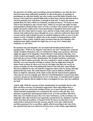 the character of a father, and, according to his great kindness, says that the Jews
had been more than sufficiently punished. So also in this place, in speaking of
punishment, he calls that double, not what would exceed the limits of justice, but
because God would shew himself differently to them from what he had done before,
when he patiently bore with them; as though he had said, “I will to the utmost
punish them; for there will be no remission, no lenity,no mercy.” We hence see that
what is here designed is only extreme rigor, which yet was just and right; for had
God punished a hundred times more severely even those who seemed to have sinned
lightly, his justice could not have been questioned as though he had acted cruelly.
Since, the Jews, then, had in so many ways, and for so long a time, and so grievously
sinned, God could not have been thought too severe, when he rendered to them their
reward; and he calls it double because he omitted nothing in order to carry it to the
utmost severity. Probably he alludes also to the enemies as being ministers of his
vengeance, whose cruelty would be more atrocious than the Jews thought, who
imagined some slight remedies for slight sins, as we say, Il n’y faudra plus
retourner, or, tote outre.
He mentions sins and iniquities, for Jeremiah had introduced them before as
speaking thus, “What is our iniquity? and what is our sin?” Though they could not
wholly exculpate themselves, they yet continued to allege some pretences, that they
might not appear to be altogether wicked. But here God declares that they were
wholly wicked and ungodly; and he adds a confirmation, that they had polluted the
land with the carcases of their abominations The Prophet mentions a particular
thing, for had he spoken generally, the Jews would have raised a clamor and said,
that they were not conscious of being so wicked. That he might then bring the
matter home to them, he shews as it were by the finger that their sin was by no
means excusable, for they had polluted the land of God with their superstitions;
they have polluted, he says, my land He exaggerates their crime by saying, that they
polluted the holy land. The earth indeed is God’s and its fullness. (Psalms 24:1)
Hence it might be said justly of the whole world, that the land of God is polluted
when men act on it an ungodly part. But here God distinguishes Canaan from other
countries, because it was dedicated as it were to his name. As God then had set apart
that land for himself, that he might be there worshipped, he says, they have polluted
my land
And he adds, With the carcases of their abominations It is probable that he calls
their sacrifices carcases. For though in appearance their superstitions bore a
likeness to the true and lawful worship of God, yet we know that the sacrifices
which God had commanded were seasoned by his word as with salt; they were
therefore of good odor and fragrance before God. As to the sacrifices offered to
idols, they were foetid carcases, they were mere rottenness, yet the ceremony was
altogether alike. But God does not regard the external form, for obedience is better
before him than all sacrifices. (1 Samuel 15:22) We hence see that there is to be
understood a contrast between the carcases and the sweet odor which lawful
sacrifices possessed. For as sacrifices, rightly offered according to the rule of the
law, pleased God and were said to be of sweet savor so the victims superstitiously
77
 
