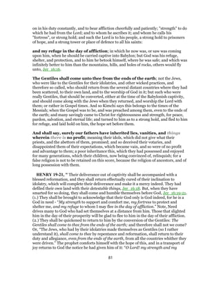 on in his duty constantly, and to bear affliction cheerfully and patiently; "strength" to do
which he had from the Lord; and to whom he ascribes it; and whom he calls his
"fortress", or strong hold; and such the Lord is to his people, a strong hold to prisoners
of hope, and a strong tower or place of defence to all his saints:
and my refuge in the day of affliction; in which he now was, or saw was coming
upon him, when he should be carried captive into Babylon; but God was his refuge,
shelter, and protection, and to him he betook himself, where he was safe; and which was
infinitely better to him than the mountains, hills, and holes of rocks, others would fly
unto, Jer_16:16.
The Gentiles shall come unto thee from the ends of the earth; not the Jews,
who were like to the Gentiles for their idolatries, and other wicked practices, and
therefore so called, who should return from the several distant countries where they had
been scattered, to their own land, and to the worship of God in it; but such who were
really Gentiles, that should be converted, either at the time of the Babylonish captivity,
and should come along with the Jews when they returned, and worship the Lord with
them; or rather in Gospel times. And so Kimchi says this belongs to the times of the
Messiah; when the Gospel was to be, and was preached among them, even to the ends of
the earth; and many savingly came to Christ for righteousness and strength, for peace,
pardon, salvation, and eternal life; and turned to him as to a strong hold, and fled to him
for refuge, and laid hold on him, the hope set before them.
And shall say, surely our fathers have inherited lies, vanities, and things
wherein there is no profit; meaning their idols, which did not give what their
priests, and the abettors of them, promised; and so deceived their votaries, and
disappointed them of their expectations, which became vain, and so were of no profit
and advantage to them; a poor inheritance this, which they had possessed and enjoyed
for many generations, which their children, now being convinced of, relinquish; for a
false religion is not to be retained on this score, because the religion of ancestors, and of
long possession with them.
HENRY 19-21, " Their deliverance out of captivity shall be accompanied with a
blessed reformation, and they shall return effectually cured of their inclination to
idolatry, which will complete their deliverance and make it a mercy indeed. They had
defiled their own land with their detestable things, Jer_16:18. But, when they have
smarted for so doing, they shall come and humble themselves before God, Jer_16:19-21.
(1.) They shall be brought to acknowledge that their God only is God indeed, for he is a
God in need - “My strength to support and comfort me, my fortress to protect and
shelter me, and my refuge to whom I may flee in the day of affliction.” Note, Need
drives many to God who had set themselves at a distance from him. Those that slighted
him in the day of their prosperity will be glad to flee to him in the day of their affliction.
(2.) They shall be quickened to return to him by the conversion of the Gentiles: The
Gentiles shall come to thee from the ends of the earth; and therefore shall not we come?
Or, “The Jews, who had by their idolatries made themselves as Gentiles (so I rather
understand it), shall come to thee by repentance and reformation, shall return to their
duty and allegiance, even from the ends of the earth, from all the countries whither they
were driven.” The prophet comforts himself with the hope of this, and in a transport of
joy returns to God the notice he had given him of it: “O Lord! my strength and my
81
 