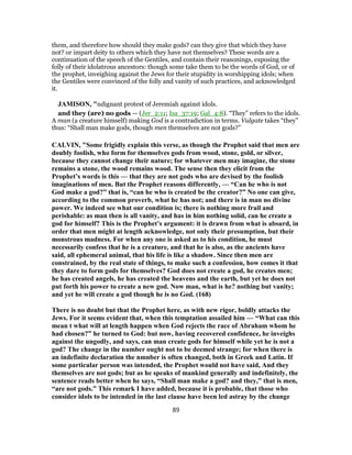them, and therefore how should they make gods? can they give that which they have
not? or impart deity to others which they have not themselves? These words are a
continuation of the speech of the Gentiles, and contain their reasonings, exposing the
folly of their idolatrous ancestors: though some take them to be the words of God, or of
the prophet, inveighing against the Jews for their stupidity in worshipping idols; when
the Gentiles were convinced of the folly and vanity of such practices, and acknowledged
it.
JAMISON, "ndignant protest of Jeremiah against idols.
and they (are) no gods — (Jer_2:11; Isa_37:19; Gal_4:8). “They” refers to the idols.
A man (a creature himself) making God is a contradiction in terms. Vulgate takes “they”
thus: “Shall man make gods, though men themselves are not gods?”
CALVIN, "Some frigidly explain this verse, as though the Prophet said that men are
doubly foolish, who form for themselves gods from wood, stone, gold, or silver,
because they cannot change their nature; for whatever men may imagine, the stone
remains a stone, the wood remains wood. The sense then they elicit from the
Prophet’s words is this — that they are not gods who are devised by the foolish
imaginations of men. But the Prophet reasons differently, — “Can he who is not
God make a god?” that is, “can he who is created be the creator?” No one can give,
according to the common proverb, what he has not; and there is in man no divine
power. We indeed see what our condition is; there is nothing more frail and
perishable: as man then is all vanity, and has in him nothing solid, can he create a
god for himself? This is the Prophet’s argument: it is drawn from what is absurd, in
order that men might at length acknowledge, not only their presumption, but their
monstrous madness. For when any one is asked as to his condition, he must
necessarily confess that he is a creature, and that he is also, as the ancients have
said, all ephemeral animal, that his life is like a shadow. Since then men are
constrained, by the real state of things, to make such a confession, how comes it that
they dare to form gods for themselves? God does not create a god, he creates men;
he has created angels, he has created the heavens and the earth, but yet he does not
put forth his power to create a new god. Now man, what is he? nothing but vanity;
and yet he will create a god though he is no God. (168)
There is no doubt but that the Prophet here, as with new rigor, boldly attacks the
Jews. For it seems evident that, when this temptation assailed him — “What can this
mean t what will at length happen when God rejects the race of Abraham whom he
had chosen?” he turned to God: but now, having recovered confidence, he inveighs
against the ungodly, and says, can man create gods for himself while yet he is not a
god? The change in the number ought not to be deemed strange; for when there is
an indefinite declaration the nmnber is often changed, both in Greek and Latin. If
some particular person was intended, the Prophet would not have said, And they
themselves are not gods; but as he speaks of mankind generally and indefinitely, the
sentence reads better when he says, “Shall man make a god? and they,” that is men,
“are not gods.” This remark I have added, because it is probable, that those who
consider idols to be intended in the last clause have been led astray by the change
89
 