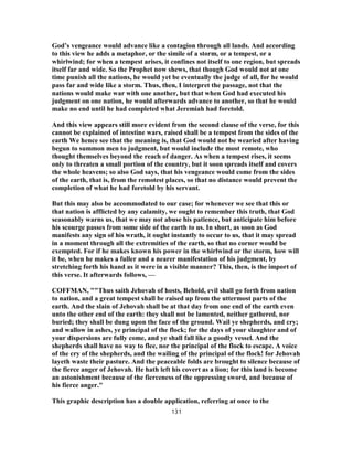 God’s vengeance would advance like a contagion through all lands. And according
to this view he adds a metaphor, or the simile of a storm, or a tempest, or a
whirlwind; for when a tempest arises, it confines not itself to one region, but spreads
itself far and wide. So the Prophet now shews, that though God would not at one
time punish all the nations, he would yet be eventually the judge of all, for he would
pass far and wide like a storm. Thus, then, I interpret the passage, not that the
nations would make war with one another, but that when God had executed his
judgment on one nation, he would afterwards advance to another, so that he would
make no end until he had completed what Jeremiah had foretold.
And this view appears still more evident from the second clause of the verse, for this
cannot be explained of intestine wars, raised shall be a tempest from the sides of the
earth We hence see that the meaning is, that God would not be wearied after having
begun to summon men to judgment, but would include the most remote, who
thought themselves beyond the reach of danger. As when a tempest rises, it seems
only to threaten a small portion of the country, but it soon spreads itself and covers
the whole heavens; so also God says, that his vengeance would come from the sides
of the earth, that is, from the remotest places, so that no distance would prevent the
completion of what he had foretold by his servant.
But this may also be accommodated to our case; for whenever we see that this or
that nation is afflicted by any calamity, we ought to remember this truth, that God
seasonably warns us, that we may not abuse his patience, but anticipate him before
his scourge passes from some side of the earth to us. In short, as soon as God
manifests any sign of his wrath, it ought instantly to occur to us, that it may spread
in a moment through all the extremities of the earth, so that no corner would be
exempted. For if he makes known his power in the whirlwind or the storm, how will
it be, when he makes a fuller and a nearer manifestation of his judgment, by
stretching forth his hand as it were in a visible manner? This, then, is the import of
this verse. It afterwards follows, —
COFFMAN, ""Thus saith Jehovah of hosts, Behold, evil shall go forth from nation
to nation, and a great tempest shall be raised up from the uttermost parts of the
earth. And the slain of Jehovah shall be at that day from one end of the earth even
unto the other end of the earth: they shall not be lamented, neither gathered, nor
buried; they shall be dung upon the face of the ground. Wail ye shepherds, and cry;
and wallow in ashes, ye principal of the flock; for the days of your slaughter and of
your dispersions are fully come, and ye shall fall like a goodly vessel. And the
shepherds shall have no way to flee, nor the principal of the flock to escape. A voice
of the cry of the shepherds, and the wailing of the principal of the flock! for Jehovah
layeth waste their pasture. And the peaceable folds are brought to silence because of
the fierce anger of Jehovah. He hath left his covert as a lion; for this land is become
an astonishment because of the fierceness of the oppressing sword, and because of
his fierce anger."
This graphic description has a double application, referring at once to the
131
 