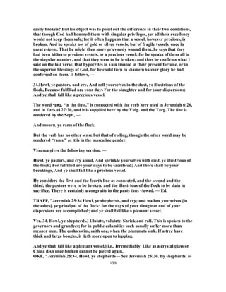 easily broken? But his object was to point out the difference in their two conditions,
that though God had honored them with singular privileges, yet all their excellency
would not keep them safe; for it often happens that a vessel, however precious, is
broken. And he speaks not of gold or silver vessels, but of fragile vessels, once in
great esteem. That he might then more grievously wound them, he says that they
had been hitherto precious vessels, or a precious vessel; for he speaks of them all in
the singular number, and that they were to be broken; and thus he confirms what I
said on the last verse, that hypocrites in vain trusted in their present fortune, or in
the superior blessings of God, for he could turn to shame whatever glory he had
conferred on them. It follows, —
34.Howl, ye pastors, and cry, And roll yourselves in the dust, ye illustrious of the
flock, Because fulfilled are your days For the slaughter and for your dispersions;
And ye shall fall like a precious vessel.
The word ‫,באפר‬ “in the dust,” is connected with the verb here used in Jeremiah 6:26,
and in Ezekiel 27:30, and it is supplied here by the Vulg. and the Targ. The line is
rendered by the Sept., —
And mourn, ye rams of the flock.
But the verb has no other sense but that of rolling, though the other word may be
rendered “rams,” as it is in the masculine gender.
Venema gives the following version, —
Howl, ye pastors, and cry aloud, And sprinkle yourselves with dust, ye illustrious of
the flock; For fulfilled are your days to be sacrificed; And there shall be your
breakings, And ye shall fall like a precious vessel.
He considers the first and the fourth line as connected, and the second and the
third; the pastors were to be broken, and the illustrious of the flock to be slain in
sacrifice. There is certainly a congruity in the parts thus viewed. — Ed.
TRAPP, "Jeremiah 25:34 Howl, ye shepherds, and cry; and wallow yourselves [in
the ashes], ye principal of the flock: for the days of your slaughter and of your
dispersions are accomplished; and ye shall fall like a pleasant vessel.
Ver. 34. Howl, ye shepherds.] Ululate, volulate. Shriek and roll. This is spoken to the
governors and grandees; for in public calamities such usually suffer more than
meaner men. The corks swim, saith one, when the plummets sink. If a tree have
thick and large boughs, it lieth more open to lopping.
And ye shall fall like a pleasant vessel,] i.e., Irremediably. Like as a crystal glass or
China dish once broken cannot be pieced again.
OKE, "Jeremiah 25:34. Howl, ye shepherds— See Jeremiah 25:30. By shepherds, as
139
 