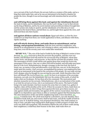 was a servant of the Lord of hosts; his servant, both as a creature of his make, and as a
king that ruled under him; and as he was an instrument in his hand to chastise his
people the Jews; though it was not knowingly and with intention that he served the
Lord:
and will bring them against this land, and against the inhabitants thereof;
the land of Judea, and its inhabitants; this was the Lord's doing; it was he that stirred,
up the king of Babylon, and by his secret instinct and powerful providence brought him
and his armies into Judea to spoil it, and the inhabitants of it Jehovah as it were
marched at the head of them, and led them on, and brought them against the Jews, and
delivered them into their hands:
and against all these nations round about; Egypt and others; so that the Jews
could have no help from them; nor would application to them, and alliance with them,
signify anything:
and will utterly destroy them, and make them an astonishment, and an
hissing, and perpetual desolations; both the Jews and their neighbours; who
should be an astonishment to some, and a hissing to others, and remain desolate for a
long time; even till the seventy years were ended after mentioned.
HENRY 9-11, " The ruin of the land of Judah by the king of Babylon's armies is here
decreed, Jer_25:9. God sent to them his servants the prophets, and they were not
heeded, and therefore God will send for his servant the king of Babylon, whom they
cannot mock, and despise, and persecute, as they did his servants the prophets. Note,
The messengers of God's wrath will be sent against those that would not receive the
messengers of his mercy. One way or other God will be heeded, and will make men know
that he is the Lord. Nebuchadrezzar, though a stranger to the true God, the God of
Israel, nay, an enemy to him and afterwards a rival with him, was yet, in the descent he
made upon his country. God's servant, accomplished his purpose, was employed by him,
and was an instrument in his hand for the correction of his people. He was really serving
God's designs when he thought he was serving his own ends. Justly therefore does God
here call himself The Lord of hosts (Jer_25:8), for here is an instance of his sovereign
dominion, not only over the inhabitants, but over the armies of this earth, of which he
makes what use he pleases. He has them all at his command. The most potent and
absolute monarchs are his servants. Nebuchadrezzar, who is an instrument of his wrath,
is as truly his servant as Cyrus, who is an instrument of his mercy. The land of Judah
being to be made desolate, God here musters his army that is to make it so, gathers it
together, takes all the families of the north, if there be occasion for them, leads them on
as their commander-in-chief, brings them against this land, gives them success, not
only against Judah and Jerusalem, but against all the nations round about, that there
might be no dependence upon them as allies or assistants against that threatening force.
The utter destruction of this and all the neighbouring lands is here described, Jer_
25:9-11. It shall be total: The whole land shall be a desolation, not only desolate, but a
desolation itself; both city and country shall be laid waste, and all the wealth of both be
made a prey of. It shall be lasting, even perpetual desolations; they shall continue so
long in ruins, and after long waiting there shall appear so little prospect of relief, that
every one shall call it perpetual. This desolation shall be the ruin of their credit among
their neighbours; it shall bury their honour in the dust, shall make them an
35
 