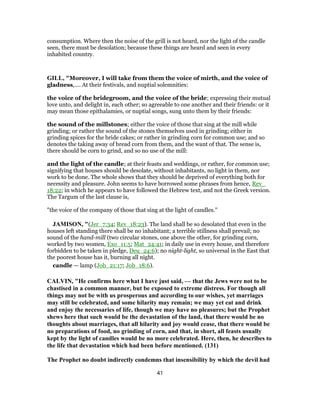 consumption. Where then the noise of the grill is not heard, nor the light of the candle
seen, there must be desolation; because these things are heard and seen in every
inhabited country.
GILL, "Moreover, I will take from them the voice of mirth, and the voice of
gladness,.... At their festivals, and nuptial solemnities:
the voice of the bridegroom, and the voice of the bride; expressing their mutual
love unto, and delight in, each other; so agreeable to one another and their friends: or it
may mean those epithalamies, or nuptial songs, sung unto them by their friends:
the sound of the millstones; either the voice of those that sing at the mill while
grinding; or rather the sound of the stones themselves used in grinding; either in
grinding spices for the bride cakes; or rather in grinding corn for common use; and so
denotes the taking away of bread corn from them, and the want of that. The sense is,
there should be corn to grind, and so no use of the mill:
and the light of the candle; at their feasts and weddings, or rather, for common use;
signifying that houses should be desolate, without inhabitants, no light in them, nor
work to be done. The whole shows that they should be deprived of everything both for
necessity and pleasure. John seems to have borrowed some phrases from hence, Rev_
18:22; in which he appears to have followed the Hebrew text, and not the Greek version.
The Targum of the last clause is,
"the voice of the company of those that sing at the light of candles.''
JAMISON, "(Jer_7:34; Rev_18:23). The land shall be so desolated that even in the
houses left standing there shall be no inhabitant; a terrible stillness shall prevail; no
sound of the hand-mill (two circular stones, one above the other, for grinding corn,
worked by two women, Exo_11:5; Mat_24:41; in daily use in every house, and therefore
forbidden to be taken in pledge, Deu_24:6); no night-light, so universal in the East that
the poorest house has it, burning all night.
candle — lamp (Job_21:17; Job_18:6).
CALVIN, "He confirms here what I have just said, — that the Jews were not to be
chastised in a common manner, but be exposed to extreme distress. For though all
things may not be with us prosperous and according to our wishes, yet marriages
may still be celebrated, and some hilarity may remain; we may yet eat and drink
and enjoy the necessaries of life, though we may have no pleasures; but the Prophet
shews here that such would be the devastation of the land, that there would be no
thoughts about marriages, that all hilarity and joy would cease, that there would be
no preparations of food, no grinding of corn, and that, in short, all feasts usually
kept by the light of candles would be no more celebrated. Here, then, he describes to
the life that devastation which had been before mentioned. (131)
The Prophet no doubt indirectly condemns that insensibility by which the devil had
41
 