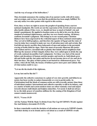 And the way of escape of the bellwethers."
Thus Jeremiah announces the coming ruin of an ancient world, with all its states
and sovereigns, and we have seen that the prediction has been amply fulfilled. We
can only notice two other points with regard to this section.
First, then, we have no right to accuse the prophet of speaking from a narrow
national standpoint. His words are not the expression of the Jewish adversus omnes
alios hostile odium; if they were, we should not hear so much of Judah’s sin and
Judah’s punishment. He applied to heathen states as he did to his own the divine
standard of national righteousness, and they too were found wanting. All history
confirms Jeremiah’s judgment. This brings us to our second point. Christian
thinkers have been engrossed in the evidential aspect of these national catastrophes.
They served to fulfil prophecy, and therefore the squalor of Egypt and the ruins of
Assyria today have seemed to make our way of salvation more safe and certain. But
God did not merely sacrifice these holocausts of men and nations to the perennial
craving of feeble faith for signs. Their fate must of necessity illustrate His justice
and wisdom and love. Jeremiah tells us plainly that Judah and its neighbours had
filled up the measure of their iniquity before they were called upon to drink the cup
of wrath; national sin justifies God’s judgments. Yet these very facts of the moral
failure and decadence of human societies perplex and startle us. Individuals grow
old and feeble and die, but saints and heroes do not become slaves of vice and sin in
their last days. The glory of their prime is not buried in a dishonoured grave. Nay
rather, when all else fails, the beauty of holiness grows more pure and radiant. But
of what nation could we say:-
"Let me die the death of the righteous,
Let my last end be like his"?
Apparently the collective conscience is a plant of very slow growth; and hitherto no
society has been worthy to endure honourably or even to perish nobly. In
Christendom itself the ideals of common action are still avowedly meaner than those
of individual conduct. International and collective morality is still in its infancy, and
as a matter of habit and system modern states are often wantonly cruel and unjust
towards obscure individuals and helpless minorities. Yet surely it shall not always
be so; the daily prayer of countless millions for the coming of the Kingdom of God
cannot remain unanswered.
PETT, "Verses 15-29
All The Nations Will Be Made To Drink From The Cup Of YHWH’s Wrath Against
Sin And Idolatry (Jeremiah 25:15-29).
In these remarkable words the destinies of all nations are seen as in YHWH’s hands.
And their destiny is to be drunk and to reel about as a result of YHWH’s wrath
72
 