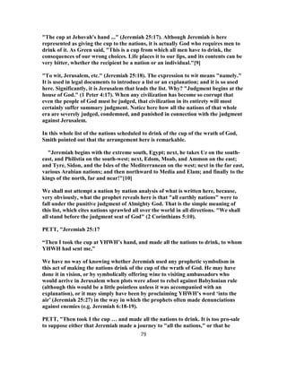 "The cup at Jehovah's hand ..." (Jeremiah 25:17). Although Jeremiah is here
represented as giving the cup to the nations, it is actually God who requires men to
drink of it. As Green said, "This is a cup from which all men have to drink, the
consequences of our wrong choices. Life places it to our lips, and its contents can be
very bitter, whether the recipient be a nation or an individual."[9]
"To wit, Jerusalem, etc." (Jeremiah 25:18). The expression to wit means "namely."
It is used in legal documents to introduce a list or an explanation; and it is so used
here. Significantly, it is Jerusalem that leads the list. Why? "Judgment begins at the
house of God." (1 Peter 4:17). When any civilization has become so corrupt that
even the people of God must be judged, that civilization in its entirety will most
certainly suffer summary judgment. Notice here how all the nations of that whole
era are severely judged, condemned, and punished in connection with the judgment
against Jerusalem.
In this whole list of the nations scheduled to drink of the cup of the wrath of God,
Smith pointed out that the arrangement here is remarkable.
"Jeremiah begins with the extreme south, Egypt; next, he takes Uz on the south-
east, and Philistia on the south-west; next, Edom, Moab, and Ammon on the east;
and Tyre, Sidon, and the Isles of the Mediterranean on the west; next in the far east,
various Arabian nations; and then northward to Media and Elam; and finally to the
kings of the north, far and near!"[10]
We shall not attempt a nation by nation analysis of what is written here, because,
very obviously, what the prophet reveals here is that "all earthly nations" were to
fall under the punitive judgment of Almighty God. That is the simple meaning of
this list, which cites nations sprawled all over the world in all directions. "We shall
all stand before the judgment seat of God" (2 Corinthians 5:10).
PETT, "Jeremiah 25:17
“Then I took the cup at YHWH’s hand, and made all the nations to drink, to whom
YHWH had sent me,”
We have no way of knowing whether Jeremiah used any prophetic symbolism in
this act of making the nations drink of the cup of the wrath of God. He may have
done it in vision, or by symbolically offering wine to visiting ambassadors who
would arrive in Jerusalem when plots were afoot to rebel against Babylonian rule
(although this would be a little pointless unless it was accompanied with an
explanation), or it may simply have been by proclaiming YHWH’s word ‘into the
air’ (Jeremiah 25:27) in the way in which the prophets often made denunciations
against enemies (e.g. Jeremiah 6:18-19).
PETT, "Then took I the cup … and made all the nations to drink. It is too pro-sale
to suppose either that Jeremiah made a journey to "all the nations," or that he
79
 