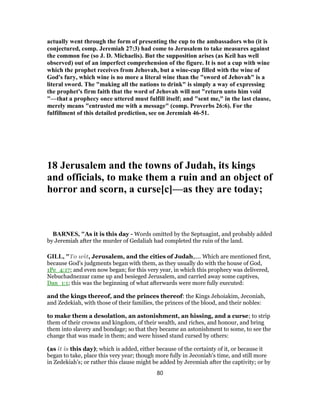 actually went through the form of presenting the cup to the ambassadors who (it is
conjectured, comp. Jeremiah 27:3) had come to Jerusalem to take measures against
the common foe (so J. D. Michaelis). But the supposition arises (as Keil has well
observed) out of an imperfect comprehension of the figure. It is not a cup with wine
which the prophet receives from Jehovah, but a wine-cup filled with the wine of
God's fury, which wine is no more a literal wine than the "sword of Jehovah" is a
literal sword. The "making all the nations to drink" is simply a way of expressing
the prophet's firm faith that the word of Jehovah will not "return unto him void
"—that a prophecy once uttered must fulfill itself; and "sent me," in the last clause,
merely means "entrusted me with a message" (comp. Proverbs 26:6). For the
fulfillment of this detailed prediction, see on Jeremiah 46-51.
18 Jerusalem and the towns of Judah, its kings
and officials, to make them a ruin and an object of
horror and scorn, a curse[c]—as they are today;
BARNES, "As it is this day - Words omitted by the Septuagint, and probably added
by Jeremiah after the murder of Gedaliah had completed the ruin of the land.
GILL, "To wit, Jerusalem, and the cities of Judah,.... Which are mentioned first,
because God's judgments began with them, as they usually do with the house of God,
1Pe_4:17; and even now began; for this very year, in which this prophecy was delivered,
Nebuchadnezzar came up and besieged Jerusalem, and carried away some captives,
Dan_1:1; this was the beginning of what afterwards were more fully executed:
and the kings thereof, and the princes thereof: the Kings Jehoiakim, Jeconiah,
and Zedekiah, with those of their families, the princes of the blood, and their nobles:
to make them a desolation, an astonishment, an hissing, and a curse; to strip
them of their crowns and kingdom, of their wealth, and riches, and honour, and bring
them into slavery and bondage; so that they became an astonishment to some, to see the
change that was made in them; and were hissed stand cursed by others:
(as it is this day); which is added, either because of the certainty of it, or because it
began to take, place this very year; though more fully in Jeconiah's time, and still more
in Zedekiah's; or rather this clause might be added by Jeremiah after the captivity; or by
80
 