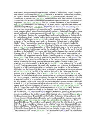 northwards, the peoples dwelling to the east and west of Judah being ranged alongside
one another. First we have in Jer_25:20 the races of Arabia and Philistia that bordered
on Egypt to the east and west; and then in Jer_25:21 the Edomites, Moabites, and
Ammonites to the east, and, Jer_25:22, the Phoenicians with their colonies to the west.
Next we have the Arabian tribes of the desert extending eastwards from Palestine to the
Euphrates (Jer_25:23, Jer_25:24); then the Elamites and Medes in the distant east
(Jer_25:25), the near and distant kings of the north, and all kingdoms upon earth; last
of all the king of Babylon (Jer_25:26). ‫ב‬ ֶ‫ר‬ֶ‫ע‬ ָ‫ל־ה‬ָ‫,כּ‬ lxx: πάντας τοῦς συμμίκτους, and
Jerome: cunctusque qui non est Aegyptius, sed in ejus regionibus commoratur. The
word means originally a mixed multitude of different races that attach themselves to one
people and dwell as strangers amongst them; cf. Exo_12:38 and Neh_13:3. Here it is
races that in part dwelt on the borders of Egypt and were in subjection to that people. It
is rendered accordingly "vassals" by Ew.; an interpretation that suits the present verse
very well, but will not do in Jer_25:24. It is certainly too narrow a view, to confine the
reference of the word to the mercenaries or Ionian and Carian troops by whose help
Necho's father Psammetichus acquired sole supremacy (Graf), although this be the
reference of the same word in Eze_30:5. The land of Uz is, acc. to the present passage
and to Lam_4:21, where the daughter of Edom dwells in the land of Uz, to be sought for
in the neighbourhood of Idumaea and the Egyptian border. To delete the words "and all
the kings of the land of Uz" as a gloss, with Hitz. and Gr., because they are not in the lxx,
is an exercise of critical violence. The lxx omitted them for the same reason as that on
which Hitz. still lays stress - namely, that they manifestly do not belong to this place, but
to Jer_25:23. And this argument is based on the idea that the land of Uz ( ̓Αυσῖτις) lies
much farther to the north in Arabia Deserta, in the Hauran or the region of Damascus,
or that it is a collective name for the whole northern region of Arabia Deserta that
stretches from Idumaea as far as Syria; see Del. on Job_1:1, and Wetzstein in Del.'s Job,
S. 536f. This is an assumption for which valid proofs are not before us. The late oriental
legends as to Job's native country do not suffice for this. The kings of the land of the
Philistines are the kings of the four towns next in order mentioned, with their territories,
cf. Jos_13:3; 1Sa_6:4. The fifth of the towns of the lords of the Philistines, Gath, is
omitted here as it was before this, in Amo_1:7. and Zep_2:4, and later in Zec_9:5, not
because Gath had already fallen into premature decay; for in Amos' time Gath was still a
very important city. It is rather, apparently, because Gath had ceased to be the capital of
a separate kingdom or principality. There is remaining now only a remnant of Ashdod;
for after a twenty-nine years' siege, this town was taken by Psammetichus and destroyed
(Herod. ii. 157), so that thus the whole territory great lost its importance. Jer_25:21. On
Edom, Moab, and the Ammonites, cf. Jer 49:7-22; Jer_48:1; Jer_49:1-6. Jer_25:22. The
plural: "kings of Tyre and Sidon," is to be understood as in Jer_25:18. With them are
mentioned "the kings of the island" or "of the coast" land, that is, beyond the
(Mediterranean) Sea. ‫י‬ ִ‫א‬ ָ‫ה‬ is not Κύπρος (Cyprus), but means, generally, the Phoenician
colonies in and upon the Mediterranean. Of the Arabian tribes mentioned in Jer_25:23,
the Dedanites are those descended from the Cushite Dedan and living ear Edom, with
whom, however, the Abrahamic Dedanite had probably mingled; a famous commercial
people, Isa_21:13; Eze_27:15, Eze_27:20; Eze_38:13; Job_6:19. Tema is not Têmâ
beyond the Hauran (Wetzst. Reiseber. S. 21 and 93ff.; cf. on the other hand, the same in
Del.'s Job, S. 526), but Temâ situated on the pilgrims' route from Damascus to Mecca,
between Tebûk and Wadi el Kora, see Del. on Isa_21:14; here, accordingly, the Arabian
tribe settled there. Buz is the Arabian race sprung from the second son of Nahor. As to
"hair-corners polled," see on Jer_9:25. - The two appellations ‫ב‬ ַ‫ֲר‬‫ע‬ and "the mixed races
85
 