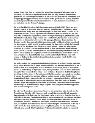 second thing. God then in claiming for himself the disposal of all events, and in
declaring that the world is governed at his will, not only declares that the chief
power and the supreme government is in his hand, but goes farther and shews, that
things happening prosperously are evidences of his goodness and justice, and that
calamities prove that he cannot endure the sins of men, but must punish them. To
set forth this was the Prophet’s design.
He says that God threatened all the promiscuous multitude (140) The word ‫ערב‬ ,
means a swarm of bees; and it means also any sort of mixture; and hence, when
Moses said that many went up with the people, he used. this word. (Exodus 12:38.)
Nehemiah also says that he separated such mixtures from the people of God, lest
they who had become degenerated, should corrupt true religion. (Nehemiah 13:3.)
That the Church, then, might remain true and faithful, he says that he took away
‫ערב‬ , oreb, or this mixture. Now as to this passage, I have no doubt but that the
Prophet speaks thus generally of the common people; and I extend this name to all
the kingdoms, of which he will hereafter speak. He then adds, And all the kings of
the land of Uz. We know that this was an eastern land. I know not why Jerome
rendered it “Ausitis,” and not as in the Book of Job, for the same word is found
there, (Job 1:2) and we find that Job was born in the eastern part of the world, for
he was plundered by his neighbors, who were men of the east. Some think that it
was Armenia; but it could hardly be a country so far off, for Cilicia was, with
regard to Judea, in the middle between them. I, then, rather think that Uz was
directly east to Judea.
He adds, And all the kings of the land of the Philistines Whether Palestine had then
many kings is uncertain; it seems indeed probable; but what seems doubtful to me, I
leave as such. It is no objection that he mentions all the kings, since he afterwards
speaks of all the kings of Tyre and Sidon, though neither Tyre nor Sidon had many
kings; for they were only two cities. There is then no doubt, but that the Prophet in
speaking of all the kings of the land, meant that though they succeeded one another,
it was yet decreed in heaven, that all these nations should perish. He therefore
intended to obviate every doubt; for the prophecy was not immediately fulfilled; but
the nations, of whom he now speaks, retained for a time their state, so that the
Prophet might have appeared false in his predictions. Hence he distinctly mentions
all the kings, so that the faithful might suspend their judgment until the appointed
time of God’s vengeance came.
He afterwards mentions Ashkelon; which was not a maritime city, though not far
from the sea. Then he adds ‫,עזה‬oze, which we call Gaza, for the Greek translators
have so rendered it. But what the Greek and Latin writers have thought, that it was
called Gaza, because Cyrus deposited there his treasures while carrying on war here
and there, is wholly absurd; and it was a frivolous conjecture which occurred to
their minds, because Gaza means a treasure, and the Greek translators rendered
Oze, Gaza; but it was entertained without much thought. The situation of the city is
well known. He then mentions Ekron, a neighboring city, not far from Azotus,
which is also named. The Prophet says Ashdod, which the Greeks have rendered
91
 