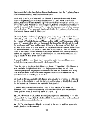 Azotus, and the Latins have followed them. We hence see that the Prophet refers to
that part of the country which was towards Syria.
But it may be asked, why he names the remnant of Ashdod? Some think that he
refers to neighboring towns, not so much known, as Gath, which is elsewhere
named, but less celebrated But this exposition seems to me forced and absurd. The
probability is, that Ashdod had been conquered, but that owing to its advantageous
locality it was not wholly forsaken. For ‫,שארית‬ sharit, means what is left or remains
after a slaughter. What remained then in Ashdod, he delivered up to God’s sword,
that it might be destroyed. It follows, —
COFFMAN, ""And all the mingled people, and all the kings of the land of Uz, and
all the kings of the land of the Philistines, and Ashkelon, and Gaza, and Ekron, and
the remnant of Ashdod; Edom, and Moab, and the children of Ammon; and all the
kings of Tyre, and all the kings of Sidon, and the kings of the isle which is beyond
the sea; Dedan and Tema, and Buz, and all that have the corners of their hair cut
off; and all the kings of Arabia, and all the kings of the mingled people that dwell in
the wilderness; and all the kings of Zimri, and all the kings of Elam, and all the
kings of the Medes; and all the kings of the north, far and near, one with another;
and all the kingdoms of the world, which are upon the face of the earth; and the
king of Sheshach shall drink after them."
Jeremiah 25:26 leaves no doubt that every nation under the sun of heaven was
included in this promise of the punitive judgment of God.
"And the king of Sheshach shall drink after them ..." (Jeremiah 25:26). Sheshach
here stands for Babylon, indicating that the judgment of Babylon will come
chronologically after the judgment of the other nations, the reason for that being
that Babylon would be the instrument of punishment to the others before the
punishment was executed upon themselves.
Sheshach in this passage is identified as an Atbasch, a form of writing in which the
last letter of the alphabet is used for the first, and the letter next to the last is used
for the second, etc. Here the word stands for Babylon.[11]
It is surprising that the singular word "isle" is used instead of the plural in
Jeremiah 25:22. "The word means any coastland; but as it is here distinguished
from Tyre and Sidon, it probably refers to Cyprus.[12]
TRAPP, "Jeremiah 25:20 And all the mingled people, and all the kings of the land
of Uz, and all the kings of the land of the Philistines, and Ashkelon, and Azzah, and
Ekron, and the remnant of Ashdod,
Ver. 20. The mixed people.] That lay scattered in the deserts, and had no certain
abode; Scenitae and Hamaxobii.
92
 