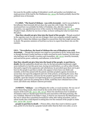 his room for the public reading of Jehoiakim’s scroll, and another son Gedaliah was
made governor of the land by the Chaldaeans Jer_39:14; the family probably shared the
political views of Jeremiah.
CLARKE, "The hand of Ahikam - was with Jeremiah - And it was probably by
his influence that Jeremiah did not share the same fate with Urijah. The Ahikam
mentioned here was probably the father of Gedaliah, who, after the capture of
Jerusalem, was appointed governor of the country by Nebuchadnezzar, Jer_40:5. Of the
Prophet Urijah, whether he was true or false, we know nothing but what we learn from
this place.
That they should not give him into the hand of the people - Though acquitted
in the supreme court, he was not out of danger; there was a popular prejudice against
him, and it is likely that Ahikam was obliged to conceal him, that they might not put him
to death. The genuine ministers of God have no favor to expect from those who are His
enemies.
GILL, "Nevertheless, the hand of Ahikam the son of Shaphan was with
Jeremiah,.... Though this instance was urged as a precedent to go by, being lately done;
or though the king's cruelty had been so lately exercised in such a manner; yet this man,
who had been one of Josiah's courtiers and counsellors, 2Ki_22:12; stood by Jeremiah,
and used all his power, authority, and influence, in his favour:
that they should not give him into the hand of the people, to put him to
death; that the sanhedrim should not; who, by the last precedent mentioned, might
seem inclined to it; but this great man, having several brothers, as well as other friends,
that paid a regard to his arguments and solicitations; he prevailed upon them not to give
leave to the people to put him to death, who appear to have been very fickle and
mutable; at first they joined with the priests and false prophets against Jeremiah, to
accuse him; but upon the judgment and vote of the princes, on hearing the cause, they
changed their sentiments, and were for the prophet against the priests; and now, very
probably, upon the instance of Urijah being given as a precedent, they altered their
minds again, and were for putting him to death, could they have obtained leave of the
court; and which only Ahikam's interest prevented.
JAMISON, "Ahikam — son of Shaphan the scribe, or royal secretary. He was one of
those whom King Josiah, when struck by the words of the book of the law, sent to
inquire of the Lord (2Ki_22:12, 2Ki_22:14). Hence his interference here in behalf of
Jeremiah is what we should expect from his past association with that good king. His
son, Gedaliah, followed in his father’s steps, so that he was chosen by the Babylonians as
the one to whom they committed Jeremiah for safety after taking Jerusalem, and on
whose loyalty they could depend in setting him over the remnant of the people in Judea
(Jer_39:14; 2Ki_25:22).
people to put him to death — Princes often, when they want to destroy a good
man, prefer it to be done by a popular tumult rather than by their own order, so as to
100
 