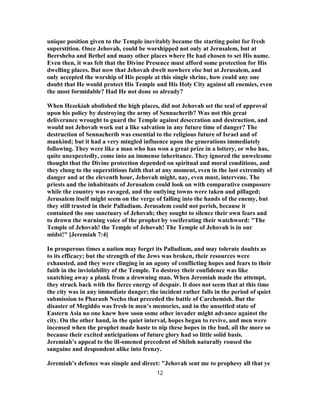 unique position given to the Temple inevitably became the starting point for fresh
superstition. Once Jehovah, could be worshipped not only at Jerusalem, but at
Beersheba and Bethel and many other places where He had chosen to set His name.
Even then, it was felt that the Divine Presence must afford some protection for His
dwelling places. But now that Jehovah dwelt nowhere else but at Jerusalem, and
only accepted the worship of His people at this single shrine, how could any one
doubt that He would protect His Temple and His Holy City against all enemies, even
the most formidable? Had He not done so already?
When Hezekiah abolished the high places, did not Jehovah set the seal of approval
upon his policy by destroying the army of Sennacherib? Was not this great
deliverance wrought to guard the Temple against desecration and destruction, and
would not Jehovah work out a like salvation in any future time of danger? The
destruction of Sennacherib was essential to the religious future of Israel and of
mankind; but it had a very mingled influence upon the generations immediately
following. They were like a man who has won a great prize in a lottery, or who has,
quite unexpectedly, come into an immense inheritance. They ignored the unwelcome
thought that the Divine protection depended on spiritual and moral conditions, and
they clung to the superstitious faith that at any moment, even in the last extremity of
danger and at the eleventh hour, Jehovah might, nay, even must, intervene. The
priests and the inhabitants of Jerusalem could look on with comparative composure
while the country was ravaged, and the outlying towns were taken and pillaged;
Jerusalem itself might seem on the verge of falling into the hands of the enemy, but
they still trusted in their Palladium. Jerusalem could not perish, because it
contained the one sanctuary of Jehovah; they sought to silence their own fears and
to drown the warning voice of the prophet by vociferating their watchword: "The
Temple of Jehovah! the Temple of Jehovah! The Temple of Jehovah is in our
midst!" [Jeremiah 7:4]
In prosperous times a nation may forget its Palladium, and may tolerate doubts as
to its efficacy; but the strength of the Jews was broken, their resources were
exhausted, and they were clinging in an agony of conflicting hopes and fears to their
faith in the inviolability of the Temple. To destroy their confidence was like
snatching away a plank from a drowning man. When Jeremiah made the attempt,
they struck back with the fierce energy of despair. It does not seem that at this time
the city was in any immediate danger; the incident rather falls in the period of quiet
submission to Pharaoh Necho that preceded the battle of Carchemish. But the
disaster of Megiddo was fresh in men’s memories, and in the unsettled state of
Eastern Asia no one knew how soon some other invader might advance against the
city. On the other hand, in the quiet interval, hopes began to revive, and men were
incensed when the prophet made haste to nip these hopes in the bud, all the more so
because their excited anticipations of future glory had so little solid basis.
Jeremiah’s appeal to the ill-omened precedent of Shiloh naturally roused the
sanguine and despondent alike into frenzy.
Jeremiah’s defence was simple and direct: "Jehovah sent me to prophesy all that ye
12
 