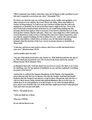 “Did I command your fathers when they came out of Egypt to offer sacrifices to me?
this only I required, even to hear my voice.” (Jeremiah 7:22)
We hence see, that the only way of living piously, justly, holily, and uprightly, is to
allow ourselves to be ruled by the Lord. This is one thing. Then what follows is
worthy of being noticed, To walk in my law God here testifies that his will is not
ambiguous or doubtful, for he has prescribed what is right in his law. Were God
then to descend a hundred times from heaven, he would bring nothing but this
message, that he has spoken what is necessary to be known, and that his Law is the
most perfect wisdom. Had he said only, “Hear me,” men might have still evaded and
avowed themselves ready to learn. God therefore does here silence hypocrites, and
says that he required nothing else but to follow his Law. And for the same purpose
he adds what follows, which I have set before you: for this kind of speaking
intimates that the doctrine of the Law was by no means obscure or doubtful, as
Moses said,
“I this day call heaven and earth to witness, that I have set life and death before
your eyes.” (Deuteronomy 30:19)
And in another place he said,
“Say not, Who shall ascend above the clouds? or, Who shall descend into the abyss?
or, Who shall pass beyond the sea? The word is in thy heart and in thy mouth,”
(Deuteronomy 30:12; Romans 10:6)
as though he had said, “God has deprived you of every excuse, for there is no reason
for doubting, since he has spoken so familiarly to you, and has explained everything
necessary to be known.”
And hereby is confuted the impious blasphemy of the Papists, who impudently
assert that not only the Law is obscure, but also the Gospel. And Paul also loudly
declares, that the Gospel is not obscure except to those who perish, and who have a
veil over their hearts, being visited with judicial blindness. But as to the Law, in
which there is no such plainness as in the Gospel, we see what Jeremiah affirms
here, that it was set before the eyes of all, that they might learn from it what pleased
God, and what was just and right.
PETT, "Jeremiah 26:4-6
“And you shall say to them,
Thus says YHWH,
If you will not listen to me,
31
 