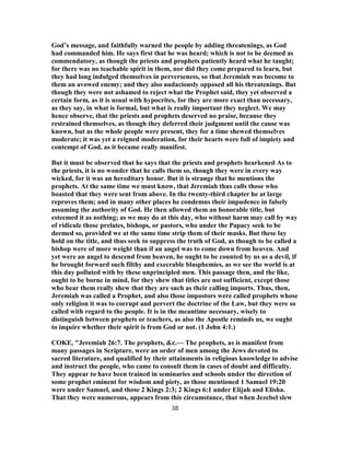 God’s message, and faithfully warned the people by adding threatenings, as God
had commanded him. He says first that he was heard; which is not to be deemed as
commendatory, as though the priests and prophets patiently heard what he taught;
for there was no teachable spirit in them, nor did they come prepared to learn, but
they had long indulged themselves in perverseness, so that Jeremiah was become to
them an avowed enemy; and they also audaciously opposed all his threatenings. But
though they were not ashamed to reject what the Prophet said, they yet observed a
certain form, as it is usual with hypocrites, for they are more exact than necessary,
as they say, in what is formal, but what is really important they neglect. We may
hence observe, that the priests and prophets deserved no praise, because they
restrained themselves, as though they deferred their judgment until the cause was
known, but as the whole people were present, they for a time shewed themselves
moderate; it was yet a reigned moderation, for their hearts were full of impiety and
contempt of God, as it became really manifest.
But it must be observed that he says that the priests and prophets hearkened As to
the priests, it is no wonder that he calls them so, though they were in every way
wicked, for it was an hereditary honor. But it is strange that he mentions the
prophets. At the same time we must know, that Jeremiah thus calls those who
boasted that they were sent from above. In the twenty-third chapter he at large
reproves them; and in many other places he condemns their impudence in falsely
assuming the authority of God. He then allowed them an honorable title, but
esteemed it as nothing; as we may do at this day, who without harm may call by way
of ridicule those prelates, bishops, or pastors, who under the Papacy seek to be
deemed so, provided we at the same time strip them of their masks. But these lay
hold on the title, and thus seek to suppress the truth of God, as though to be called a
bishop were of more weight than if an angel was to come down from heaven. And
yet were an angel to descend from heaven, he ought to be counted by us as a devil, if
he brought forward such filthy and execrable blasphemies, as we see the world is at
this day polluted with by these unprincipled men. This passage then, and the like,
ought to be borne in mind, for they shew that titles are not sufficient, except those
who bear them really shew that they are such as their calling imports. Thus, then,
Jeremiah was called a Prophet, and also those impostors were called prophets whose
only religion it was to corrupt and pervert the doctrine of the Law, but they were so
called with regard to the people. It is in the meantime necessary, wisely to
distinguish between prophets or teachers, as also the Apostle reminds us, we ought
to inquire whether their spirit is from God or not. (1 John 4:1.)
COKE, "Jeremiah 26:7. The prophets, &c.— The prophets, as is manifest from
many passages in Scripture, were an order of men among the Jews devoted to
sacred literature, and qualified by their attainments in religious knowledge to advise
and instruct the people, who came to consult them in cases of doubt and difficulty.
They appear to have been trained in seminaries and schools under the direction of
some prophet eminent for wisdom and piety, as those mentioned 1 Samuel 19:20
were under Samuel, and those 2 Kings 2:3; 2 Kings 6:1 under Elijah and Elisha.
That they were numerous, appears from this circumstance, that when Jezebel slew
38
 