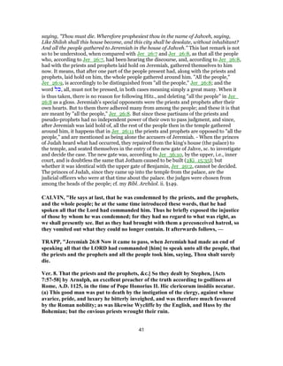 saying, "Thou must die. Wherefore prophesiest thou in the name of Jahveh, saying,
Like Shiloh shall this house become, and this city shall be desolate, without inhabitant?
And all the people gathered to Jeremiah in the house of Jahveh." This last remark is not
so to be understood, when compared with Jer_26:7 and Jer_26:8, as that all the people
who, according to Jer_26:7, had been hearing the discourse, and, according to Jer_26:8,
had with the priests and prophets laid hold on Jeremiah, gathered themselves to him
now. It means, that after one part of the people present had, along with the priests and
prophets, laid hold on him, the whole people gathered around him. "All the people,"
Jer_26:9, is accordingly to be distinguished from "all the people," Jer_26:8; and the
word ‫ֹל‬‫כּ‬, all, must not be pressed, in both cases meaning simply a great many. When it
is thus taken, there is no reason for following Hitz., and deleting "all the people" in Jer_
26:8 as a gloss. Jeremiah's special opponents were the priests and prophets after their
own hearts. But to them there adhered many from among the people; and these it is that
are meant by "all the people," Jer_26:8. But since these partisans of the priests and
pseudo-prophets had no independent power of their own to pass judgment, and since,
after Jeremiah was laid hold of, all the rest of the people then in the temple gathered
around him, it happens that in Jer_26:11 the priests and prophets are opposed to "all the
people," and are mentioned as being alone the accusers of Jeremiah. - When the princes
of Judah heard what had occurred, they repaired from the king's house (the palace) to
the temple, and seated themselves in the entry of the new gate of Jahve, sc. to investigate
and decide the case. The new gate was, according to Jer_36:10, by the upper, i.e., inner
court, and is doubtless the same that Jotham caused to be built (2Ki_15:35); but
whether it was identical with the upper gate of Benjamin, Jer_20:2, cannot be decided.
The princes of Judah, since they came up into the temple from the palace, are the
judicial officers who were at that time about the palace. the judges were chosen from
among the heads of the people; cf. my Bibl. Archäol. ii. §149.
CALVIN, "He says at last, that he was condemned by the priests, and the prophets,
and the whole people; he at the same time introduced these words, that he had
spoken all that the Lord had commanded him. Thus he briefly exposed the injustice
of those by whom he was condemned; for they had no regard to what was right, as
we shall presently see. But as they had brought with them a preconceived hatred, so
they vomited out what they could no longer contain. It afterwards follows, —
TRAPP, "Jeremiah 26:8 Now it came to pass, when Jeremiah had made an end of
speaking all that the LORD had commanded [him] to speak unto all the people, that
the priests and the prophets and all the people took him, saying, Thou shalt surely
die.
Ver. 8. That the priests and the prophets, &c.] So they dealt by Stephen, [Acts
7:57-58] by Arnulph, an excellent preacher of the truth according to godliness at
Rome, A.D. 1125, in the time of Pope Honorius II. Hic clericorum insidiis necatur.
(a) This good man was put to death by the instigation of the clergy, against whose
avarice, pride, and luxury he bitterly inveighed, and was therefore much favoured
by the Roman nobility; as was likewise Wycliffe by the English, and Huss by the
Bohemian; but the envious priests wrought their ruin.
41
 