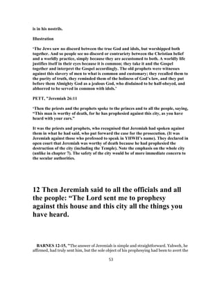 is in his nostrils.
Illustration
‘The Jews saw no discord between the true God and idols, but worshipped both
together. And so people see no discord or contrariety between the Christian belief
and a worldly practice, simply because they are accustomed to both. A worldly life
justifies itself in their eyes because it is common; they take it and the Gospel
together and interpret the Gospel accordingly. The old prophets were witnesses
against this slavery of men to what is common and customary; they recalled them to
the purity of truth, they reminded them of the holiness of God’s law, and they put
before them Almighty God as a jealous God, who disdained to be half-obeyed, and
abhorred to be served in common with idols.’
PETT, "Jeremiah 26:11
‘Then the priests and the prophets spoke to the princes and to all the people, saying,
“This man is worthy of death, for he has prophesied against this city, as you have
heard with your ears.”
It was the priests and prophets, who recognised that Jeremiah had spoken against
them in what he had said, who put forward the case for the prosecution. (It was
Jeremiah against those who professed to speak in YHWH’s name). They declared in
open court that Jeremiah was worthy of death because he had prophesied the
destruction of the city (including the Temple). Note the emphasis on the whole city
(unlike in chapter 7). The safety of the city would be of more immediate concern to
the secular authorities.
12 Then Jeremiah said to all the officials and all
the people: “The Lord sent me to prophesy
against this house and this city all the things you
have heard.
BARNES 12-15, "The answer of Jeremiah is simple and straightforward. Yahweh, he
affirmed, had truly sent him, but the sole object of his prophesying had been to avert the
53
 