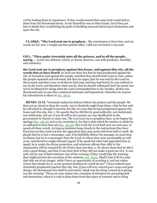 evil by leading them to repentance. If they would amend their ways God would deliver
them from the threatened doom. As for himself he was in their hands, but if they put
him to death they would bring the guilt of shedding innocent blood upon themselves and
upon the city.
CLARKE, "The Lord sent me to prophesy - My commission is from him, and my
words are his own. I sought not this painful office. I did not run before I was sent.
GILL, "Then spake Jeremiah unto all the princes, and to all the people,
saying,.... In his own defence; which, as Jerom observes, was with prudence, humility,
and constancy:
the Lord sent me to prophesy against this house, and against this city, all the
words that ye have heard; he does not deny but that he had prophesied against the
city of Jerusalem and against the temple, and that they should both come to ruin, unless
the people repented and reformed; but then he urges, that he was sent by the Lord on
this errand, and that every word that he had said, and they had heard, he was ordered to
say by the Lord; and therefore what was he, that he should withstand God? he surely was
not to be blamed for doing what the Lord commanded him to do; besides, all this was
threatened only in case they continued obstinate and impenitent; wherefore he renews
his exhortations to them in Jer_26:13.
HENRY 12-15, "Jeremiah makes his defence before the princes and the people. He
does not go about to deny the words, nor to diminish aught from them; what he has said
he will stand to, though it cost him his life; he owns that he had prophesied against this
house and this city, but, 1. He asserts that he did this by good authority, not maliciously
nor seditiously, not out of any ill-will to his country nor any disaffection to the
government in church or state, but, The Lord sent me to prophesy thus: so he begins his
apology (Jer_26:12), and so he concludes it, for this is that which he resolves to abide by
as sufficient to bear him out (Jer_26:15): Of a truth the Lord hath sent me unto you, to
speak all these words. As long as ministers keep closely to the instructions they have
from heaven they need not fear the opposition they may meet with from hell or earth. He
pleads that he is but a messenger, and, if he faithfully deliver his message, he must bear
no blame; but he is a messenger from the Lord, to whom they were accountable as well
as he, and therefore might demand regard. If he speak but what God appointed him to
speak, he is under the divine protection, and whatever affront they offer to the
ambassador will be resented by the Prince that sent him. 2. He shows them that he did it
with a good design, and that it was their fault if they did not make a good use of it. It was
said, not by way of fatal sentence, but of fair warning; if they would take the warning,
they might prevent the execution of the sentence, Jer_26:13. Shall I take it ill of a man
that tells me of my danger, while I have an opportunity of avoiding it, and not rather
return him thanks for it, as the greatest kindness he could do me? “I have indeed (says
Jeremiah) prophesied against this city; but, if you will now amend your ways and your
doings, the threatened ruin shall be prevented, which was the thing I aimed at in giving
you the warning.” Those are very unjust who complain of ministers for preaching hell
and damnation, when it is only to keep them from that place of torment and to bring
54
 