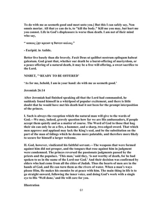 To do with me as seemeth good and meet unto you.] But this I can safely say, Non
omnis moriar. All that ye can do is, to "kill the body." Kill me you may, but hurt me
you cannot. Life in God’s displeasure is worse than death. I am not of their mind
who say,
“ κακως ζην κρειον η θανειν καλως.”
- Euripid. in Aulide.
Better live basely than die bravely. Faxit Deus ut quilibet nostrum epilogum habeat
galeatum. God grant that, whether our death be a burnt-offering of martyrdom, or
a peace offering of a natural death, it may be a free will offering, a sweet sacrifice to
the Lord.
NISBET, "‘READY TO BE OFFERED’
‘As for me, behold, I am in your hand: do with me as seemeth good.’
Jeremiah 26:14
After Jeremiah had finished speaking all that the Lord had commanded, he
suddenly found himself in a whirlpool of popular excitement, and there is little
doubt that he would have met his death had it not been for the prompt interposition
of the princes.
I. Such is always the reception which the natural man will give to the words of
God.—We may, indeed, gravely question how far we are His ambassadors, if people
accept them quietly and as a matter of course. The Word of God to those that hug
their sin can only be as a fire, a hammer, and a sharp, two-edged sword. That which
men approve and applaud may lack the King’s seal, and be the substitution on the
part of the man of tidings which he deems more palatable, and therefore more likely
to secure for himself a larger welcome.
II. God, however, vindicated his faithful servant.—The weapons that were formed
against him did not prosper, and the tongues that rose against him in judgment
were condemned. The princes reversed the passionate judgments passed by the
priests and the populace. ‘This man,’ said they, ‘is not worthy of death, for he had
spoken to us in the name of the Lord our God.’ And their decision was confirmed by
elders who had come from all the cities of Judah. Thus the hearts of men are in the
hands of God, and He can turn them as the rivers of water. When a man’s ways
please Him, He makes his enemies be at peace with him. The main thing in life is to
go straight onward, following the inner voice, and doing God’s work with a single
eye to His ‘Well done,’ and He will care for you.
Illustration
61
 
