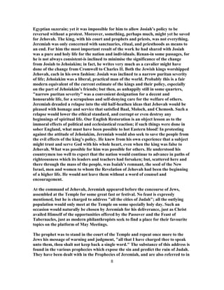 Egyptian suzerain; yet it was impossible for him to allow Josiah’s policy to be
reversed without a protest. Moreover, something, perhaps much, might yet he saved
for Jehovah. The king, with his court and prophets and priests, was not everything.
Jeremiah was only concerned with sanctuaries, ritual, and priesthoods as means to
an end. For him the most important result of the work he had shared with Josiah
was a pure and holy life for the nation and individuals. Renan-in some passages, for
he is not always consistent-is inclined to minimise the significance of the change
from Josiah to Jehoiakim; in fact, he writes very much as a cavalier might have
done of the change from Cromwell to Charles II. Both the Jewish kings worshipped
Jehovah, each in his own fashion: Josiah was inclined to a narrow puritan severity
of life; Jehoiakim was a liberal, practical man of the world. Probably this is a fair
modern equivalent of the current estimate of the kings and their policy, especially
on the part of Jehoiakim’s friends; but then, as unhappily still in some quarters,
"narrow puritan severity" was a convenient designation for a decent and
honourable life, for a scrupulous and self-denying care for the welfare of others.
Jeremiah dreaded a relapse into the old half-heathen ideas that Jehovah would be
pleased with homage and service that satisfied Baal, Moloch, and Chemosh. Such a
relapse would lower the ethical standard, and corrupt or even destroy any
beginnings of spiritual life. Our English Restoration is an object lesson as to the
immoral effects of political and ecclesiastical reaction; if such things were done in
sober England, what must have been possible to hot Eastern blood! In protesting
against the attitude of Jehoiakim, Jeremiah would also seek to save the people from
the evil effects of the king’s policy. He knew from his own experience that a subject
might trust and serve God with his whole heart, even when the king was false to
Jehovah. What was possible for him was possible for others. He understood his
countrymen too well to expect that the nation would continue to advance in paths of
righteousness which its leaders and teachers had forsaken; but, scattered here and
there through the mass of the people, was Isaiah’s remnant, the seed of the New
Israel, men and women to whom the Revelation of Jehovah had been the beginning
of a higher life. He would not leave them without a word of counsel and
encouragement.
At the command of Jehovah, Jeremiah appeared before the concourse of Jews,
assembled at the Temple for some great fast or festival. No feast is expressly
mentioned, but he is charged to address "all the cities of Judah"; all the outlying
population would only meet at the Temple on some specially holy day. Such an
occasion would naturally be chosen by Jeremiah for his deliverance, just as Christ
availed Himself of the opportunities offered by the Passover and the Feast of
Tabernacles, just as modern philanthropists seek to find a place for their favourite
topics on the platform of May Meetings.
The prophet was to stand in the court of the Temple and repeat once more to the
Jews his message of warning and judgment, "all that I have charged thee to speak
unto them, thou shalt not keep back a single word." The substance of this address is
found in the various prophecies which expose the sin and predict the ruin of Judah.
They have been dealt with in the Prophecies of Jeremiah, and are also referred to in
8
 