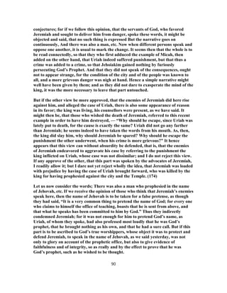 conjectures; for if we follow this opinion, that the servants of God, who favored
Jeremiah and sought to deliver him from danger, spoke these words, it might be
objected and said, that no such thing is expressed But the narrative goes on
continuously, And there was also a man, etc. Now when different persons speak and
oppose one another, it is usual to mark the change. It seems then that the whole is to
be read connectedly, so that they who first adduced the example of Micah, then
added on the other hand, that Uriah indeed suffered punishment, but that thus a
crime was added to a crime, so that Jehoiakim gained nothing by furiously
persecuting God’s Prophet. And that they did not speak of the consequences, ought
not to appear strange, for the condition of the city and of the people was known to
all, and a more grievous danger was nigh at hand. Hence a simple narrative might
well have been given by them; and as they did not dare to exasperate the mind of the
king, it was the more necessary to leave that part untouched.
But if the other view be more approved, that the enemies of Jeremiah did here rise
against him, and alleged the case of Uriah, there is also some appearance of reason
in its favor; the king was living, his counsellors were present, as we have said. It
might then be, that those who wished the death of Jeremiah, referred to this recent
example in order to have him destroyed, — “Why should he escape, since Uriah was
lately put to death, for the cause is exactly the same? Uriah did not go any farther
than Jeremiah; he seems indeed to have taken the words from his mouth. As, then,
the king did slay him, why should Jeremiah be spared? Why should he escape the
punishment the other underwent, when his crime is more grievous?” It hence
appears that this view can without absurdity be defended, that is, that the enemies
of Jeremiah endeavored to aggravate his case by referring to the punishment the
king inflicted on Uriah, whose case was not dissimilar; and I do not reject this view.
If any approve of the other, that this part was spoken by the advocates of Jeremiah,
I readily allow it; but I dare not yet reject wholly the idea, that Jeremiah was loaded
with prejudice by having the case of Uriah brought forward, who was killed by the
king for having prophesied against the city and the Temple. (174)
Let us now consider the words; There was also a man who prophesied in the name
of Jehovah, etc. If we receive the opinion of those who think that Jeremiah’s enemies
speak here, then the name of Jehovah is to be taken for a false pretense, as though
they had said, “It is a very common thing to pretend the name of God; for every one
who claims to himself the office of teaching, boasts that he is sent from above, and
that what he speaks has been committed to him by God.” Thus they indirectly
condemned Jeremiah; for it was not enough for him to pretend God’s name, as
Uriah, of whom they spoke, had also professed most loudly that he was God’s
prophet, that he brought nothing as his own, and that he had a sure call. But if this
part is to be ascribed to God’s true worshippers, whose object it was to protect and
defend Jeremiah, to speak in the name of Jehovah, as we said yesterday, was not
only to glory on account of the prophetic office, but also to give evidence of
faithfulness and of integrity, so as really and by the effect to prove that he was
God’s prophet, such as he wished to be thought.
90
 