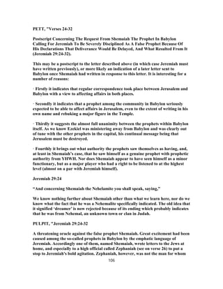PETT, "Verses 24-32
Postscript Concerning The Request From Shemaiah The Prophet In Babylon
Calling For Jeremiah To Be Severely Disciplined As A False Prophet Because Of
His Declarations That Deliverance Would Be Delayed, And What Resulted From It
(Jeremiah 29:24-32).
This may be a postscript to the letter described above (in which case Jeremiah must
have written previously), or more likely an indication of a later letter sent to
Babylon once Shemaiah had written in response to this letter. It is interesting for a
number of reasons:
· Firstly it indicates that regular correspondence took place between Jerusalem and
Babylon with a view to affecting affairs in both places.
· Secondly it indicates that a prophet among the community in Babylon seriously
expected to be able to affect affairs in Jerusalem, even to the extent of writing in his
own name and rebuking a major figure in the Temple.
· Thirdly it suggests the almost full unanimity between the prophets within Babylon
itself. As we know Ezekiel was ministering away from Babylon and was clearly out
of tune with the other prophets in the capital, his continual message being that
Jerusalem must be destroyed.
· Fourthly it brings out what authority the prophets saw themselves as having, and,
at least in Shemaiah’s case, that he saw himself as a genuine prophet with prophetic
authority from YHWH. Nor does Shemaiah appear to have seen himself as a minor
functionary, but as a major player who had a right to be listened to at the highest
level (almost on a par with Jeremiah himself).
Jeremiah 29:24
“And concerning Shemaiah the Nehelamite you shall speak, saying,”
We know nothing further about Shemaiah other than what we learn here, nor do we
know what the fact that he was a Nehemalite specifically indicated. The old idea that
it signified ‘dreamer’ is now rejected because of its ending which probably indicates
that he was from Nehemal, an unknown town or clan in Judah.
PULPIT, "Jeremiah 29:24-32
A threatening oracle against the false prophet Shemaiah. Great excitement had been
caused among the so-called prophets in Babylon by the emphatic language of
Jeremiah. Accordingly one of them, named Shemaiah, wrote letters to the Jews at
home, and especially to a high official called Zephaniah (see on verse 26) to put a
stop to Jeremiah's bold agitation. Zephaniah, however, was not the man for whom
106
 