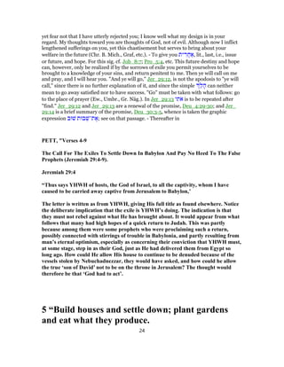 yet fear not that I have utterly rejected you; I know well what my design is in your
regard. My thoughts toward you are thoughts of God, not of evil. Although now I inflict
lengthened sufferings on you, yet this chastisement but serves to bring about your
welfare in the future (Chr. B. Mich., Graf, etc.). - To give you ‫ית‬ ִ‫ר‬ֲ‫ח‬ ַ‫,א‬ lit., last, i.e., issue
or future, and hope. For this sig. cf. Job_8:7; Pro_5:4, etc. This future destiny and hope
can, however, only be realized if by the sorrows of exile you permit yourselves to be
brought to a knowledge of your sins, and return penitent to me. Then ye will call on me
and pray, and I will hear you. "And ye will go," Jer_29:12, is not the apodosis to "ye will
call," since there is no further explanation of it, and since the simple ַ‫ל‬ ָ‫ה‬ can neither
mean to go away satisfied nor to have success. "Go" must be taken with what follows: go
to the place of prayer (Ew., Umbr., Gr. Näg.). In Jer_29:13 ‫י‬ ִ‫ת‬ֹ‫א‬ is to be repeated after
"find." Jer_29:12 and Jer_29:13 are a renewal of the promise, Deu_4:29-30; and Jer_
29:14 is a brief summary of the promise, Deu_30:3-5, whence is taken the graphic
expression ‫שׁוּב‬ ‫בוּת‬ ְ‫ת־שׁ‬ ֶ‫;א‬ see on that passage. - Thereafter in
PETT, "Verses 4-9
The Call For The Exiles To Settle Down In Babylon And Pay No Heed To The False
Prophets (Jeremiah 29:4-9).
Jeremiah 29:4
“Thus says YHWH of hosts, the God of Israel, to all the captivity, whom I have
caused to be carried away captive from Jerusalem to Babylon,’
The letter is written as from YHWH, giving His full title as found elsewhere. Notice
the deliberate implication that the exile is YHWH’s doing. The indication is that
they must not rebel against what He has brought about. It would appear from what
follows that many had high hopes of a quick return to Judah. This was partly
because among them were some prophets who were proclaiming such a return,
possibly connected with stirrings of trouble in Babylonia, and partly resulting from
man’s eternal optimism, especially as concerning their conviction that YHWH must,
at some stage, step in as their God, just as He had delivered them from Egypt so
long ago. How could He allow His house to continue to be denuded because of the
vessels stolen by Nebuchadnezzar, they would have asked, and how could he allow
the true ‘son of David’ not to be on the throne in Jerusalem? The thought would
therefore be that ‘God had to act’.
5 “Build houses and settle down; plant gardens
and eat what they produce.
24
 